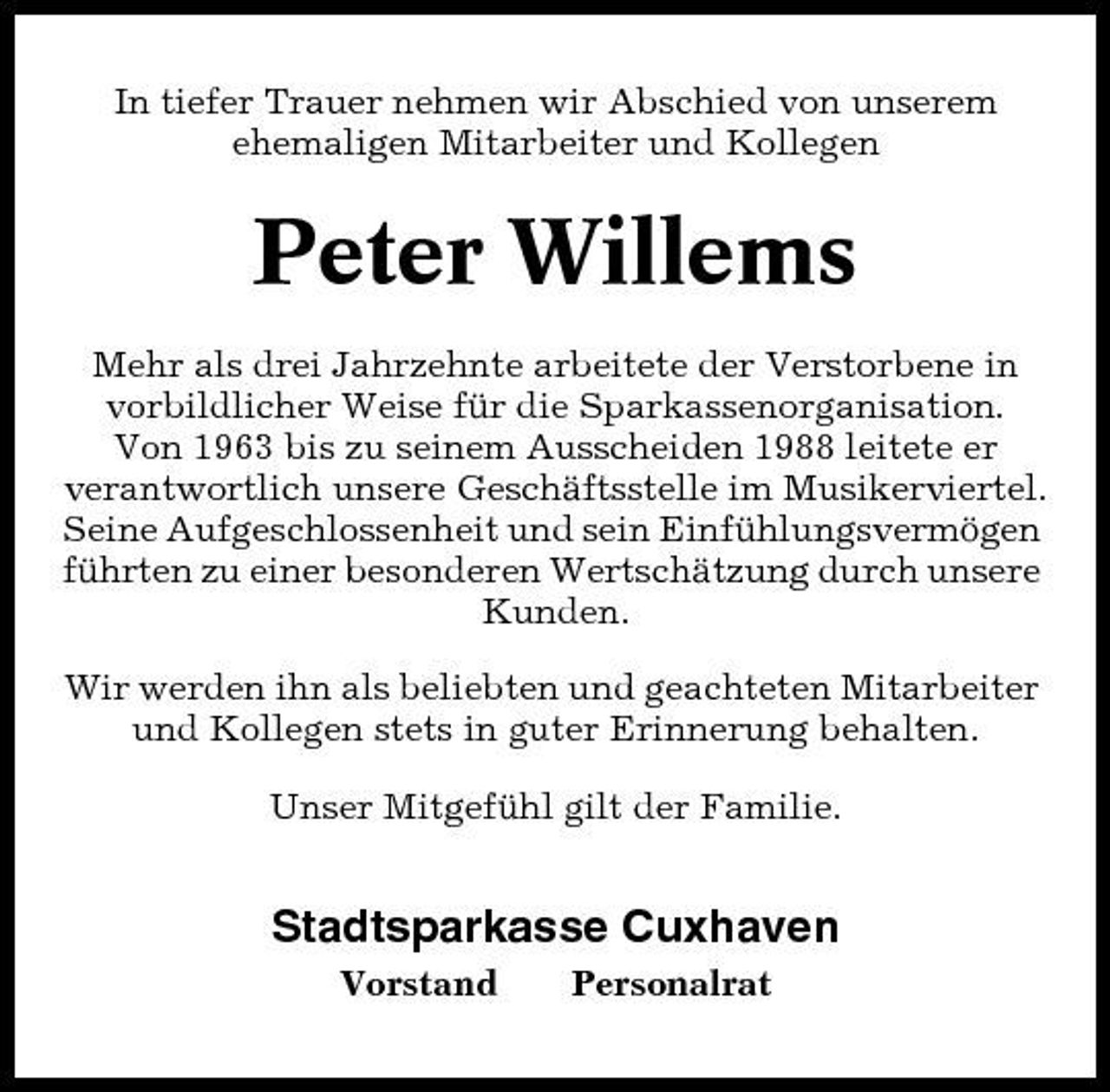 <p>In tiefer Trauer nehmen wir Abschied von unserem ehemaligen Mitarbeiter und Kollegen</p><p>Peter Willems<br />Mehr als drei Jahrzehnte arbeitete der Verstorbene in vorbildlicher Weise für die Sparkassenorganisation. Von 1963 bis zu seinem Ausscheiden 1988 leitete er verantwortlich unsere Geschäftsstelle im Musikerviertel. Seine Aufgeschlossenheit und sein Einfühlungsvermögen führten zu einer besonderen Wertschätzung durch unsere Kunden. Wir werden ihn als beliebten und geachteten Mitarbeiter und Kollegen stets in guter Erinnerung behalten. Unser Mitgefühl gilt der Familie.</p><p>Stadtsparkasse Cuxhaven<br />Vorstand Personalrat</p>