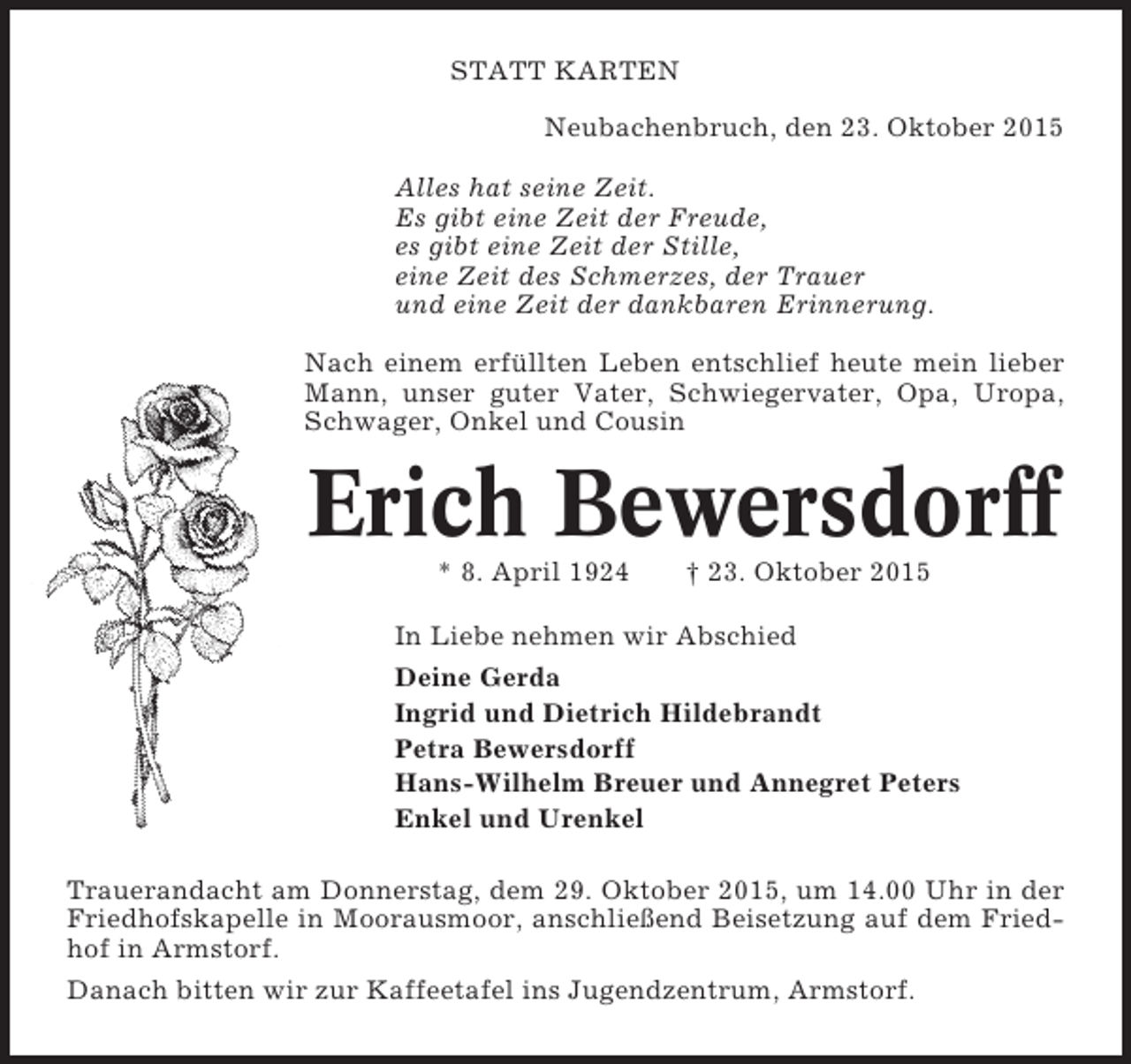 <p>STATT KARTEN<br />Neubachenbruch, den 23. Oktober 2015<br />Alles hat seine Zeit.<br />Es gibt eine Zeit der Freude,<br />es gibt eine Zeit der Stille,<br />eine Zeit des Schmerzes, der Trauer<br />und eine Zeit der dankbaren Erinnerung.<br />Nach einem erfüllten Leben entschlief heute mein lieber<br />Mann, unser guter Vater, Schwiegervater, Opa, Uropa,<br />Schwager, Onkel und Cousin</p><p>Erich Bewersdorff<br />* 8. April 1924</p><p>† 23. Oktober 2015</p><p>In Liebe nehmen wir Abschied<br />Deine Gerda<br />Ingrid und Dietrich Hildebrandt<br />Petra Bewersdorff<br />Hans-Wilhelm Breuer und Annegret Peters<br />Enkel und Urenkel<br />Trauerandacht am Donnerstag, dem 29. Oktober 2015, um 14.00 Uhr in der<br />Friedhofskapelle in Moorausmoor, anschließend Beisetzung auf dem Friedhof in Armstorf.<br />Danach bitten wir zur Kaffeetafel ins Jugendzentrum, Armstorf.</p>