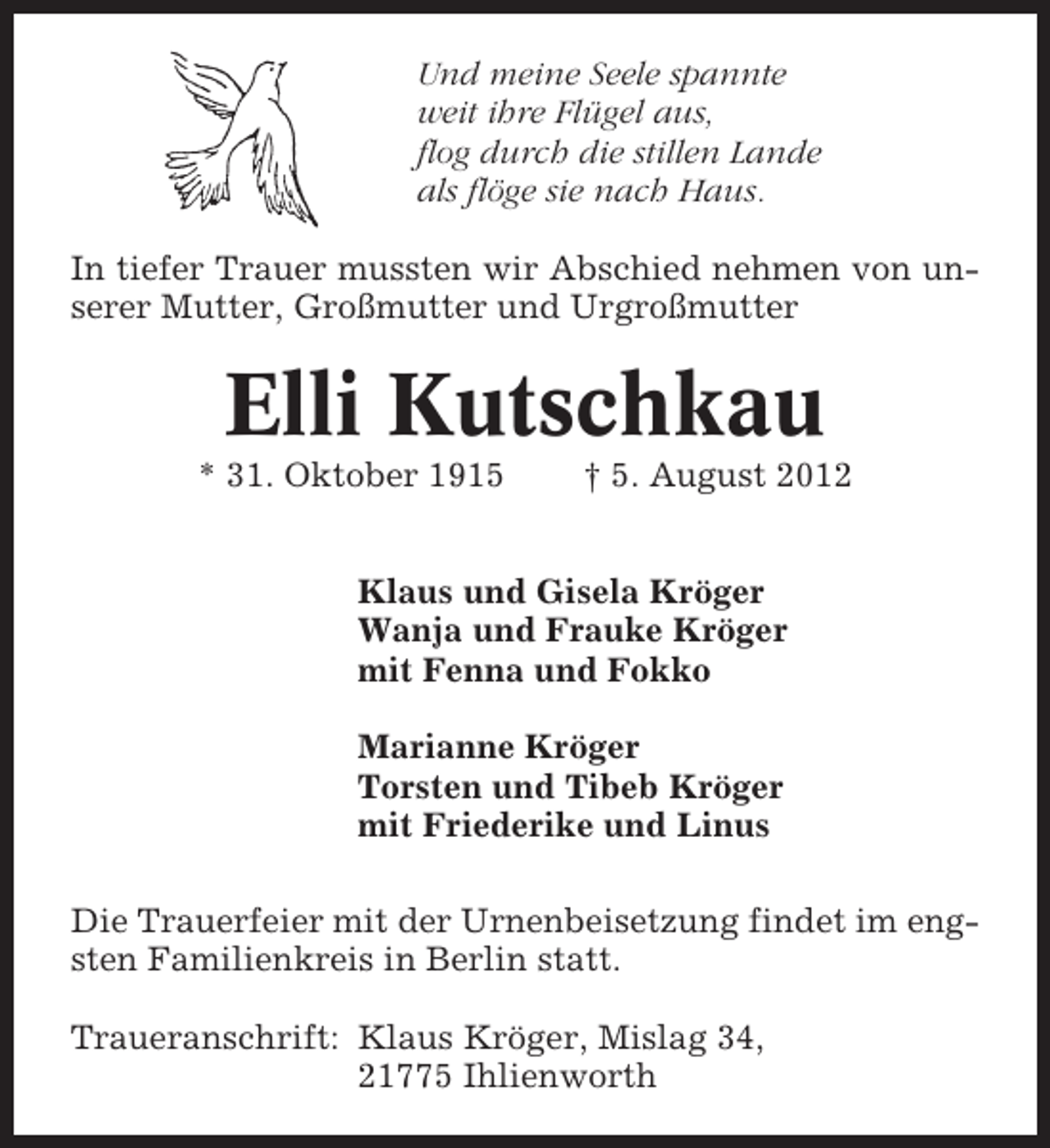 <p>Und meine Seele spannte<br />weit ihre Flügel aus,<br />flog durch die stillen Lande<br />als flöge sie nach Haus.<br />In tiefer Trauer mussten wir Abschied nehmen von unserer Mutter, Großmutter und Urgroßmutter</p><p>Elli Kutschkau<br />* 31. Oktober 1915</p><p>† 5. August 2012</p><p>Klaus und Gisela Kröger<br />Wanja und Frauke Kröger<br />mit Fenna und Fokko<br />Marianne Kröger<br />Torsten und Tibeb Kröger<br />mit Friederike und Linus<br />Die Trauerfeier mit der Urnenbeisetzung findet im engsten Familienkreis in Berlin statt.<br />Traueranschrift: Klaus Kröger, Mislag 34,<br />21775 Ihlienworth</p>