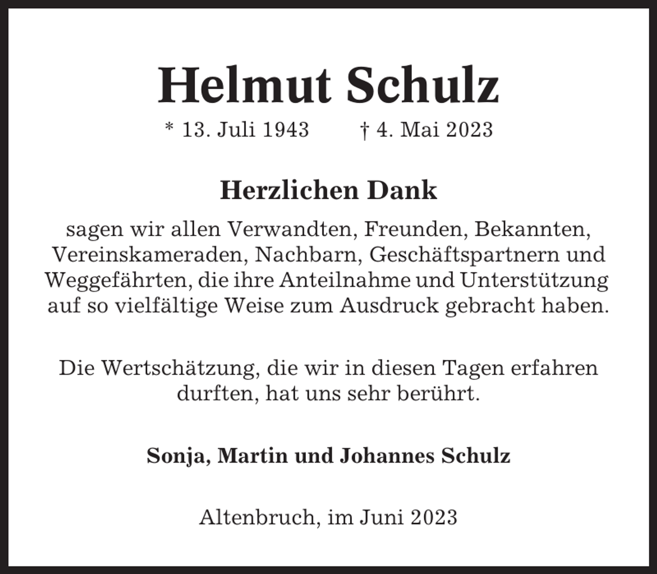 <p>Helmut Schulz<br />* 13. Juli 1943</p><p>† 4. Mai 2023</p><p>Herzlichen Dank<br />sagen wir allen Verwandten, Freunden, Bekannten,<br />Vereinskameraden, Nachbarn, Geschäftspartnern und<br />Weggefährten, die ihre Anteilnahme und Unterstützung<br />auf so vielfältige Weise zum Ausdruck gebracht haben.<br />Die Wertschätzung, die wir in diesen Tagen erfahren<br />durften, hat uns sehr berührt.<br />Sonja, Martin und Johannes Schulz<br />Altenbruch, im Juni 2023</p>