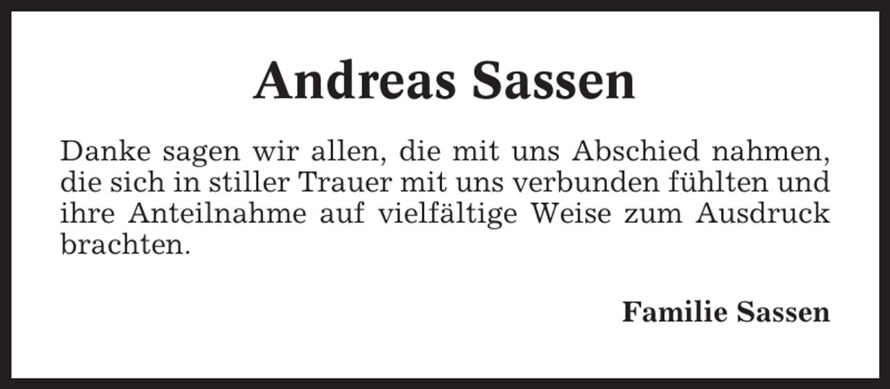 <p>Andreas Sassen<br />Danke sagen wir allen, die mit uns Abschied nahmen,<br />die sich in stiller Trauer mit uns verbunden fühlten und<br />ihre Anteilnahme auf vielfältige Weise zum Ausdruck<br />brachten.<br />Familie Sassen</p>