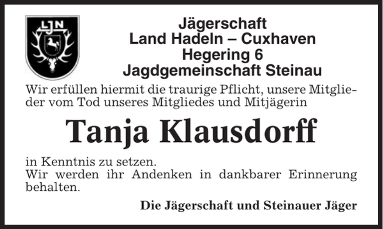 <p>Jägerschaft<br />Land Hadeln – Cuxhaven<br />Hegering 6<br />Jagdgemeinschaft Steinau<br />Wir erfüllen hiermit die traurige Pflicht, unsere Mitglieder vom Tod unseres Mitgliedes und Mitjägerin</p><p>Tanja Klausdorff<br />in Kenntnis zu setzen.<br />Wir werden ihr Andenken in dankbarer Erinnerung<br />behalten.<br />Die Jägerschaft und Steinauer Jäger</p>