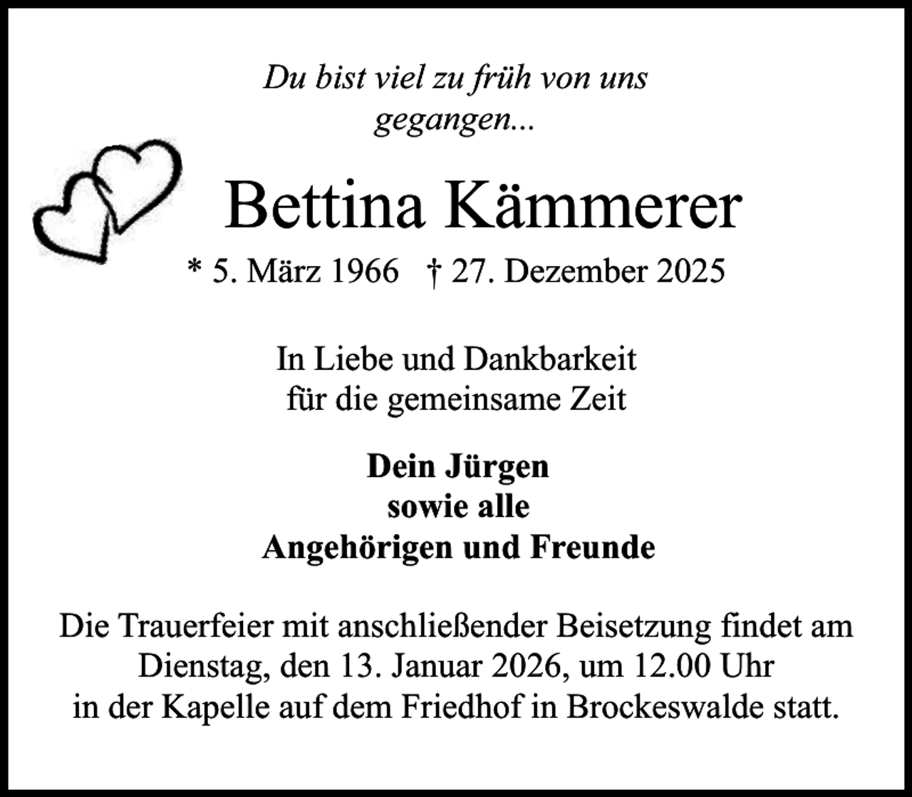 <p>Du bist viel zu früh von uns<br />gegangen...</p><p>Bettina Kämmerer</p><p>* 5. März 1966 † 27. Dezember 2025<br />In Liebe und Dankbarkeit<br />für die gemeinsame Zeit<br />Dein Jürgen<br />sowie alle<br />Angehörigen und Freunde</p><p>Die Trauerfeier mit anschließender Beisetzung findet am<br />Dienstag, den 13. Januar 2026, um 12.00 Uhr<br />in der Kapelle auf dem Friedhof in Brockeswalde statt.</p>