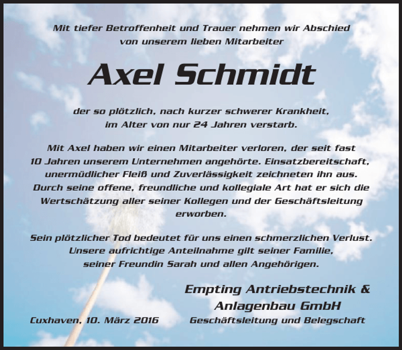 <p>Mit tiefer Betroffenheit und Trauer nehmen wir Abschied<br />von unserem lieben Mitarbeiter</p><p>Axel Schmidt<br />der so plötzlich, nach kurzer schwerer Krankheit,<br />im Alter von nur 24 Jahren verstarb.<br />Mit Axel haben wir einen Mitarbeiter verloren, der seit fast<br />10 Jahren unserem Unternehmen angehörte. Einsatzbereitschaft,<br />unermüdlicher Fleiß und Zuverlässigkeit zeichneten ihn aus.<br />Durch seine offene, freundliche und kollegiale Art hat er sich die<br />Wertschätzung aller seiner Kollegen und der Geschäftsleitung<br />erworben.<br />Sein plötzlicher Tod bedeutet für uns einen schmerzlichen Verlust.<br />Unsere aufrichtige Anteilnahme gilt seiner Familie,<br />seiner Freundin Sarah und allen Angehörigen.</p><p>Empting Antriebstechnik &amp;<br />Anlagenbau GmbH<br />Cuxhaven, 10. März 2016</p><p>Geschäftsleitung und Belegschaft</p>