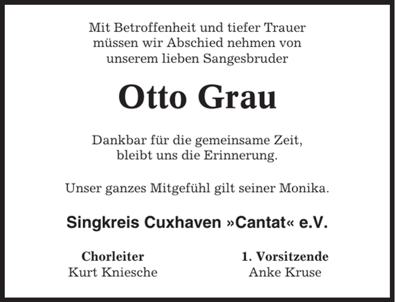 <p>Mit Betroffenheit und tiefer Trauer<br />müssen wir Abschied nehmen von<br />unserem lieben Sangesbruder</p><p>Otto Grau<br />Dankbar für die gemeinsame Zeit,<br />bleibt uns die Erinnerung.<br />Unser ganzes Mitgefühl gilt seiner Monika.</p><p>Singkreis Cuxhaven »Cantat« e.V.<br />Chorleiter<br />Kurt Kniesche</p><p>1. Vorsitzende<br />Anke Kruse</p>