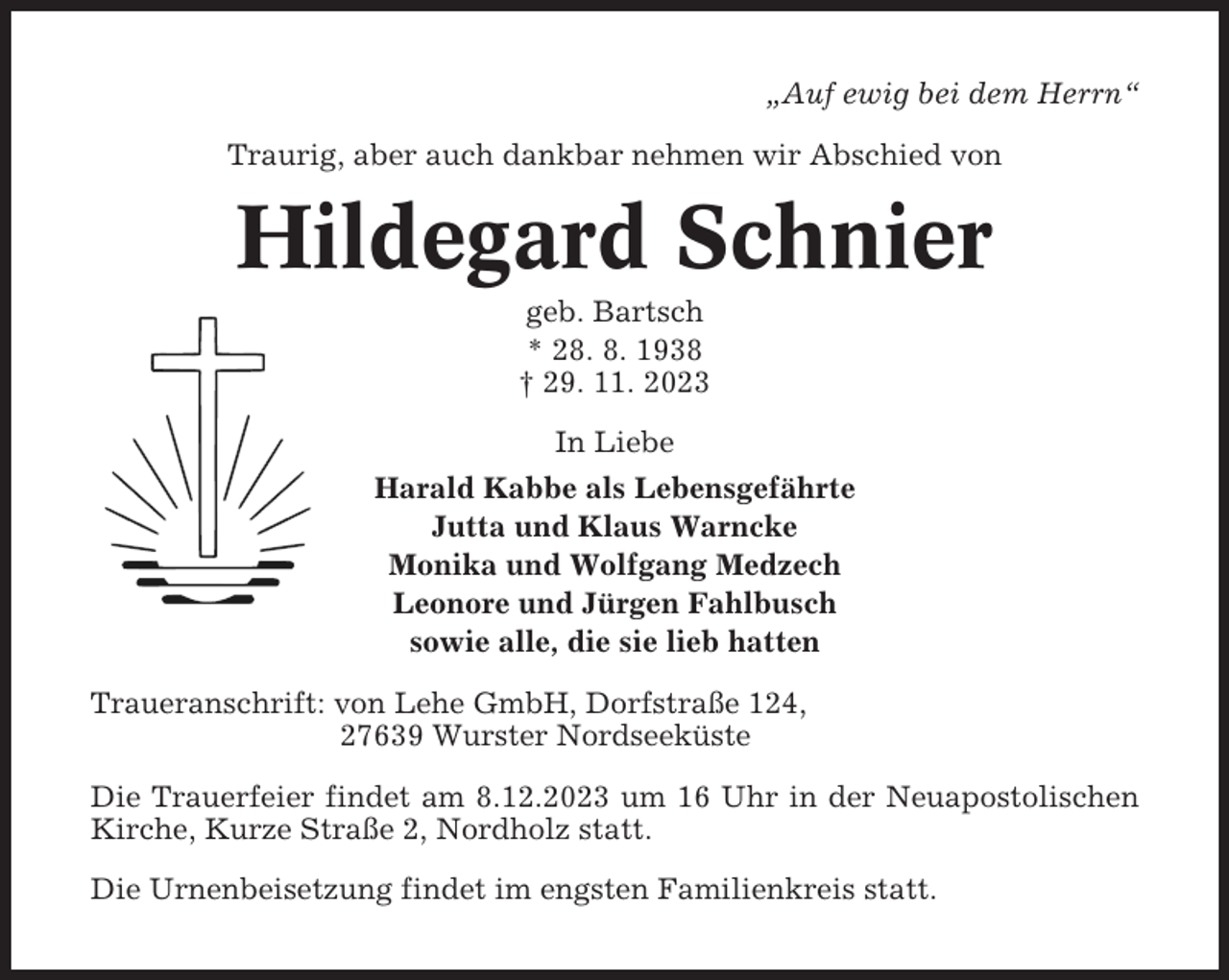 <p>„Auf ewig bei dem Herrn“<br />Traurig, aber auch dankbar nehmen wir Abschied von</p><p>Hildegard Schnier<br />geb. Bartsch<br />* 28. 8. 1938<br />† 29. 11. 2023<br />In Liebe<br />Harald Kabbe als Lebensgefährte<br />Jutta und Klaus Warncke<br />Monika und Wolfgang Medzech<br />Leonore und Jürgen Fahlbusch<br />sowie alle, die sie lieb hatten<br />Traueranschrift: von Lehe GmbH, Dorfstraße 124,<br />27639 Wurster Nordseeküste<br />Die Trauerfeier findet am 8.12.2023 um 16 Uhr in der Neuapostolischen<br />Kirche, Kurze Straße 2, Nordholz statt.<br />Die Urnenbeisetzung findet im engsten Familienkreis statt.</p>