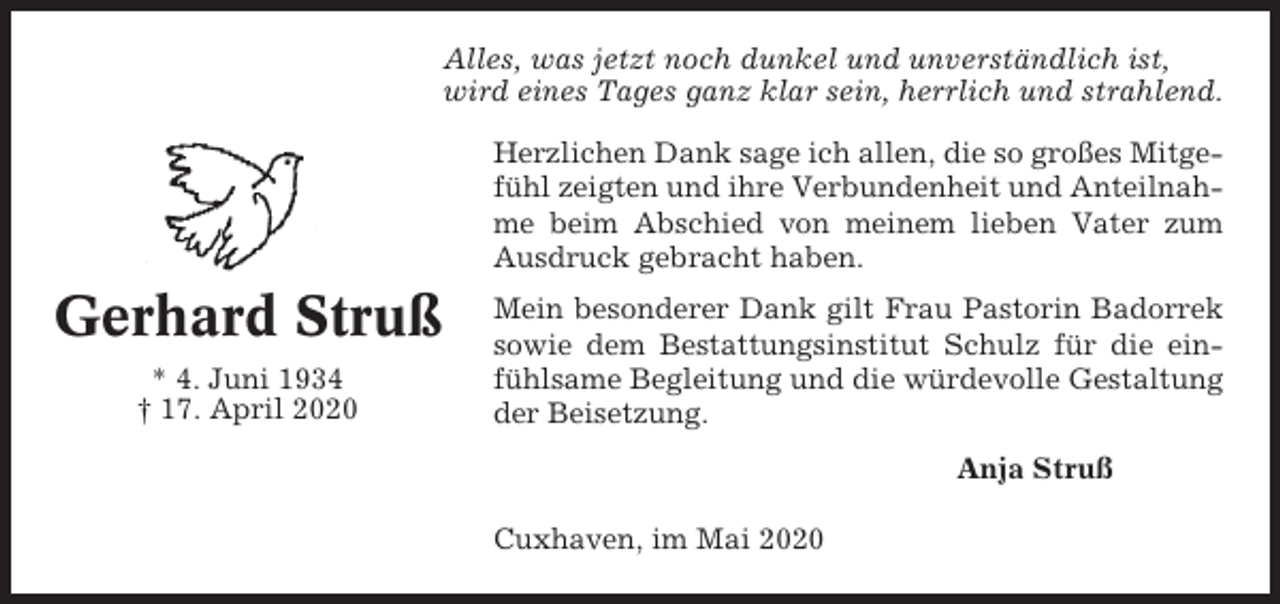 <p>Alles, was jetzt noch dunkel und unverständlich ist,<br />wird eines Tages ganz klar sein, herrlich und strahlend.<br />Herzlichen Dank sage ich allen, die so großes Mitgefühl zeigten und ihre Verbundenheit und Anteilnahme beim Abschied von meinem lieben Vater zum<br />Ausdruck gebracht haben.</p><p>Gerhard Struß<br />* 4. Juni 1934<br />† 17. April 2020</p><p>Mein besonderer Dank gilt Frau Pastorin Badorrek<br />sowie dem Bestattungsinstitut Schulz für die einfühlsame Begleitung und die würdevolle Gestaltung<br />der Beisetzung.<br />Anja Struß<br />Cuxhaven, im Mai 2020</p>