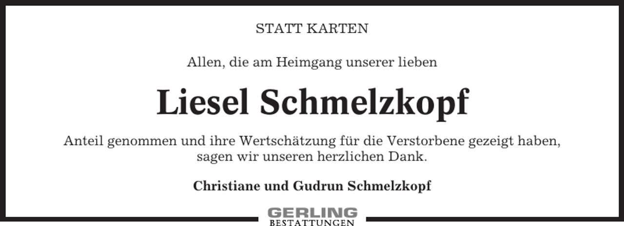<p>STATT KARTEN<br />Allen, die am Heimgang unserer lieben</p><p>Liesel Schmelzkopf<br />Anteil genommen und ihre Wertschätzung für die Verstorbene gezeigt haben,<br />sagen wir unseren herzlichen Dank.<br />Christiane und Gudrun Schmelzkopf</p>