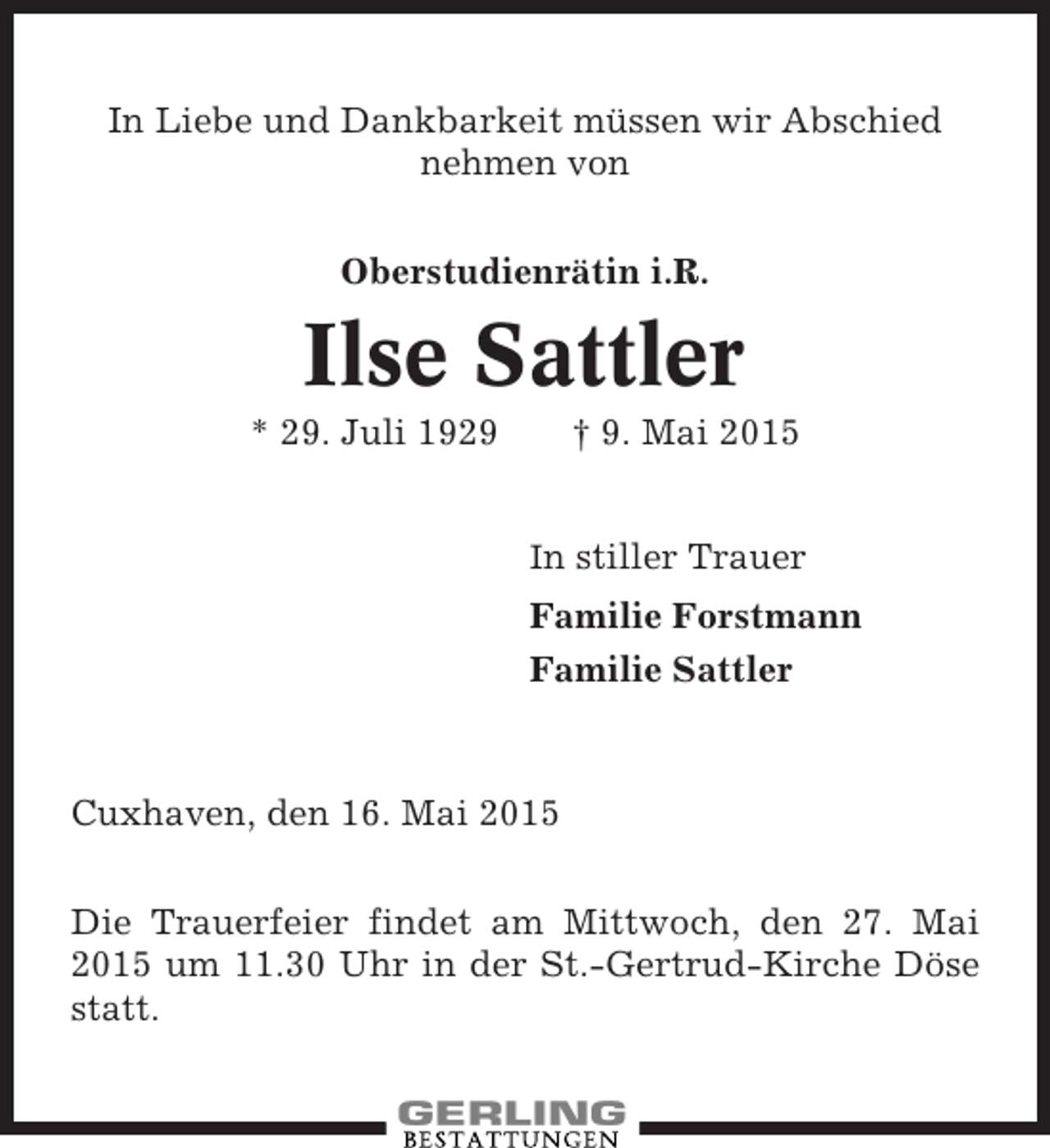<p>In Liebe und Dankbarkeit müssen wir Abschied<br />nehmen von<br />Oberstudienrätin i.R.</p><p>Ilse Sattler<br />* 29. Juli 1929</p><p>† 9. Mai 2015<br />In stiller Trauer</p><p>Familie Forstmann<br />Familie Sattler</p><p>Cuxhaven, den 16. Mai 2015<br />Die Trauerfeier findet am Mittwoch, den 27. Mai<br />2015 um 11.30 Uhr in der St.-Gertrud-Kirche Döse<br />statt.</p>