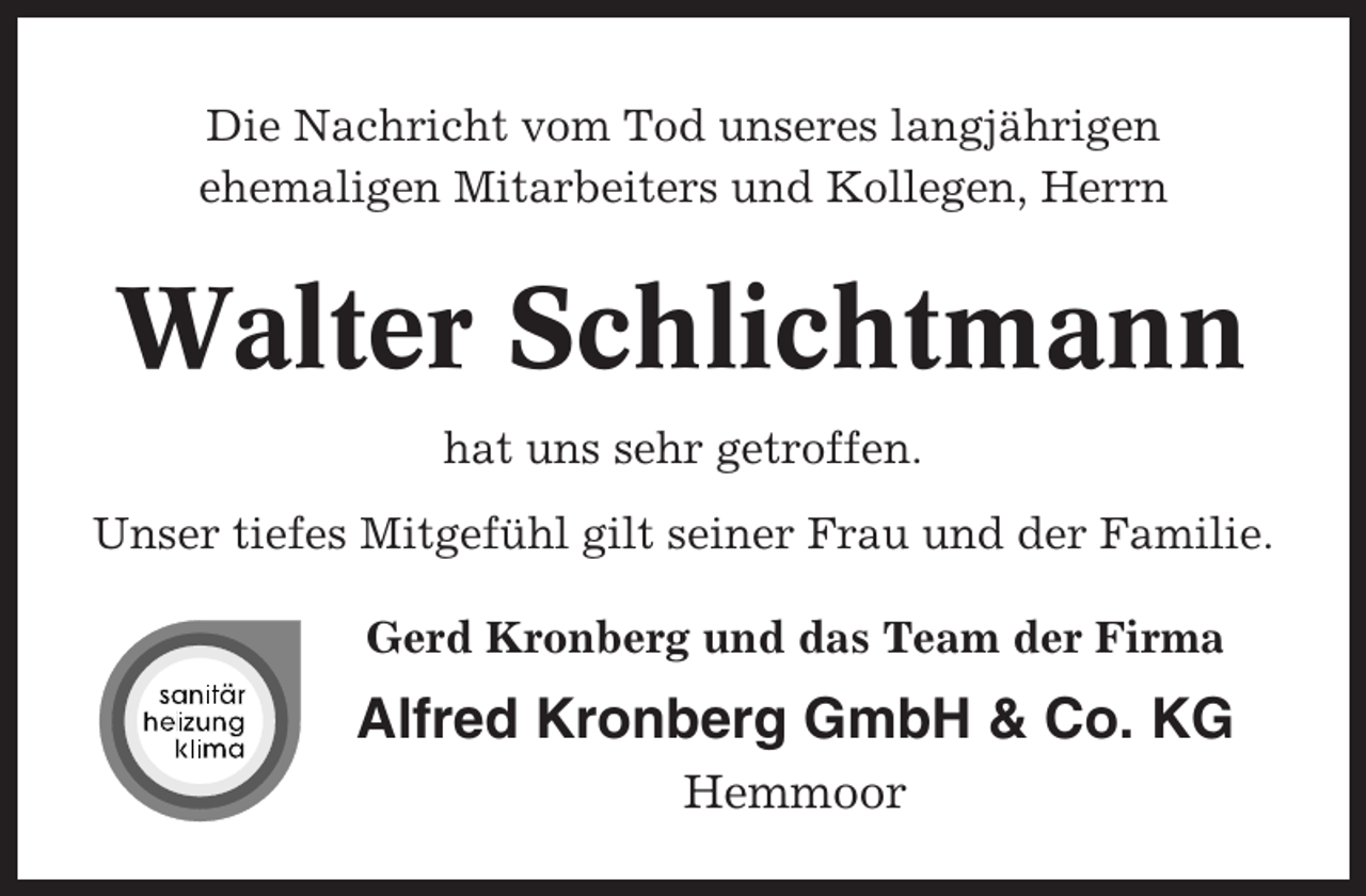 <p>Die Nachricht vom Tod unseres langjährigen<br />ehemaligen Mitarbeiters und Kollegen, Herrn</p><p>Walter Schlichtmann<br />hat uns sehr getroffen.<br />Unser tiefes Mitgefühl gilt seiner Frau und der Familie.<br />Gerd Kronberg und das Team der Firma</p><p>Alfred Kronberg GmbH &amp; Co. KG<br />Hemmoor</p>