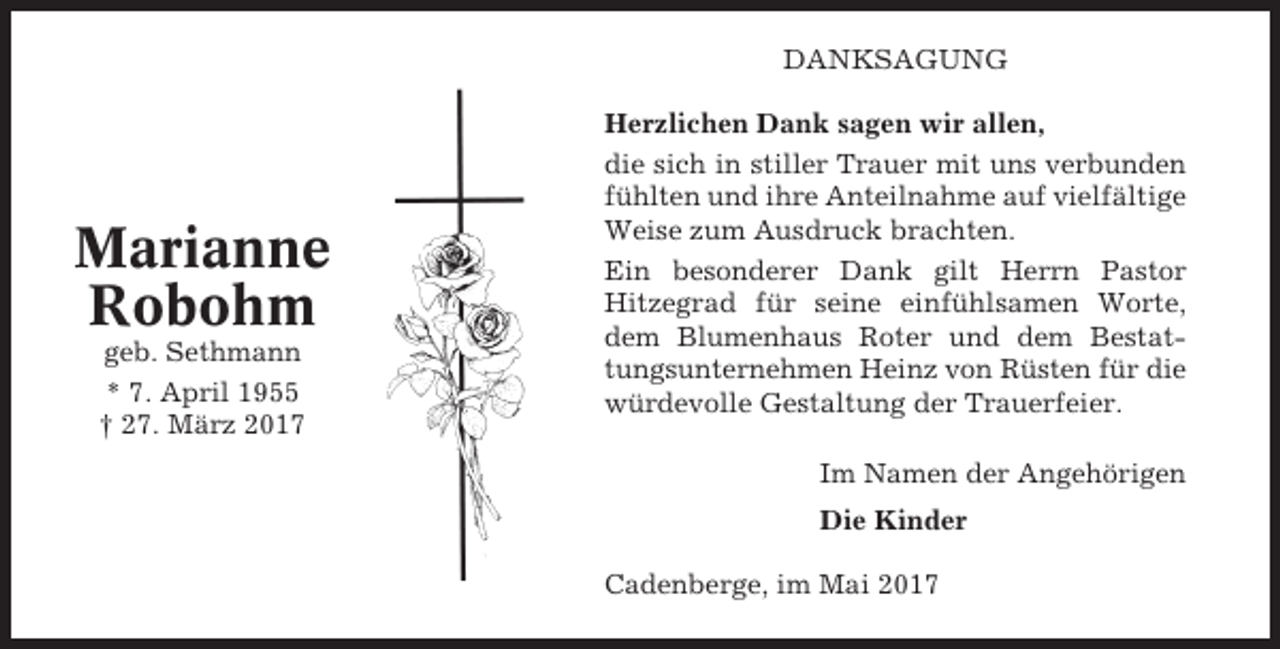 <p>DANKSAGUNG</p><p>Marianne<br />Robohm<br />geb. Sethmann<br />* 7. April 1955<br />† 27. März 2017</p><p>Herzlichen Dank sagen wir allen,<br />die sich in stiller Trauer mit uns verbunden<br />fühlten und ihre Anteilnahme auf vielfältige<br />Weise zum Ausdruck brachten.<br />Ein besonderer Dank gilt Herrn Pastor<br />Hitzegrad für seine einfühlsamen Worte,<br />dem Blumenhaus Roter und dem Bestattungsunternehmen Heinz von Rüsten für die<br />würdevolle Gestaltung der Trauerfeier.<br />Im Namen der Angehörigen<br />Die Kinder<br />Cadenberge, im Mai 2017</p>