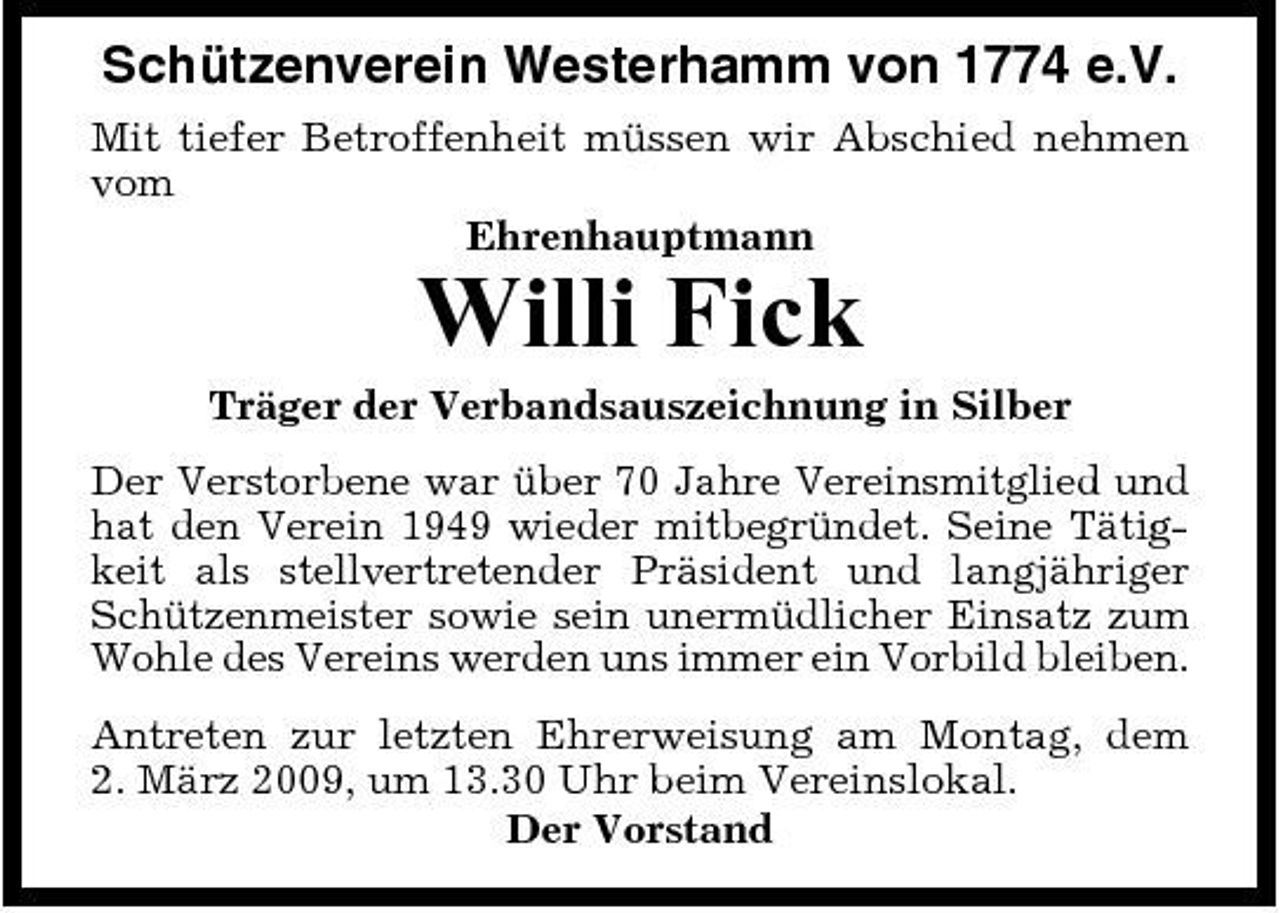 <p>Schützenverein Westerhamm von 1774 e.V.<br />Mit tiefer Betroffenheit müssen wir Abschied nehmen vom Ehrenhauptmann</p><p>Willi Fick<br />Träger der Verbandsauszeichnung in Silber Der Verstorbene war über 70 Jahre Vereinsmitglied und hat den Verein 1949 wieder mitbegründet. Seine Tätigkeit als stellvertretender Präsident und langjähriger Schützenmeister sowie sein unermüdlicher Einsatz zum Wohle des Vereins werden uns immer ein Vorbild bleiben. Antreten zur letzten Ehrerweisung am Montag, dem 2. März 2009, um 13.30 Uhr beim Vereinslokal. Der Vorstand</p>