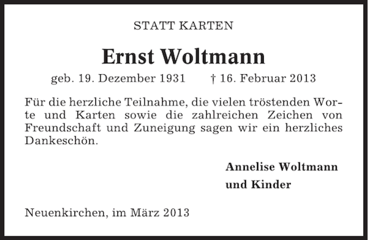 <p>STATT KARTEN</p><p>Ernst Woltmann<br />geb. 19. Dezember 1931</p><p>† 16. Februar 2013</p><p>Für die herzliche Teilnahme, die vielen tröstenden Worte und Karten sowie die zahlreichen Zeichen von<br />Freundschaft und Zuneigung sagen wir ein herzliches<br />Dankeschön.<br />Annelise Woltmann<br />und Kinder<br />Neuenkirchen, im März 2013</p>
