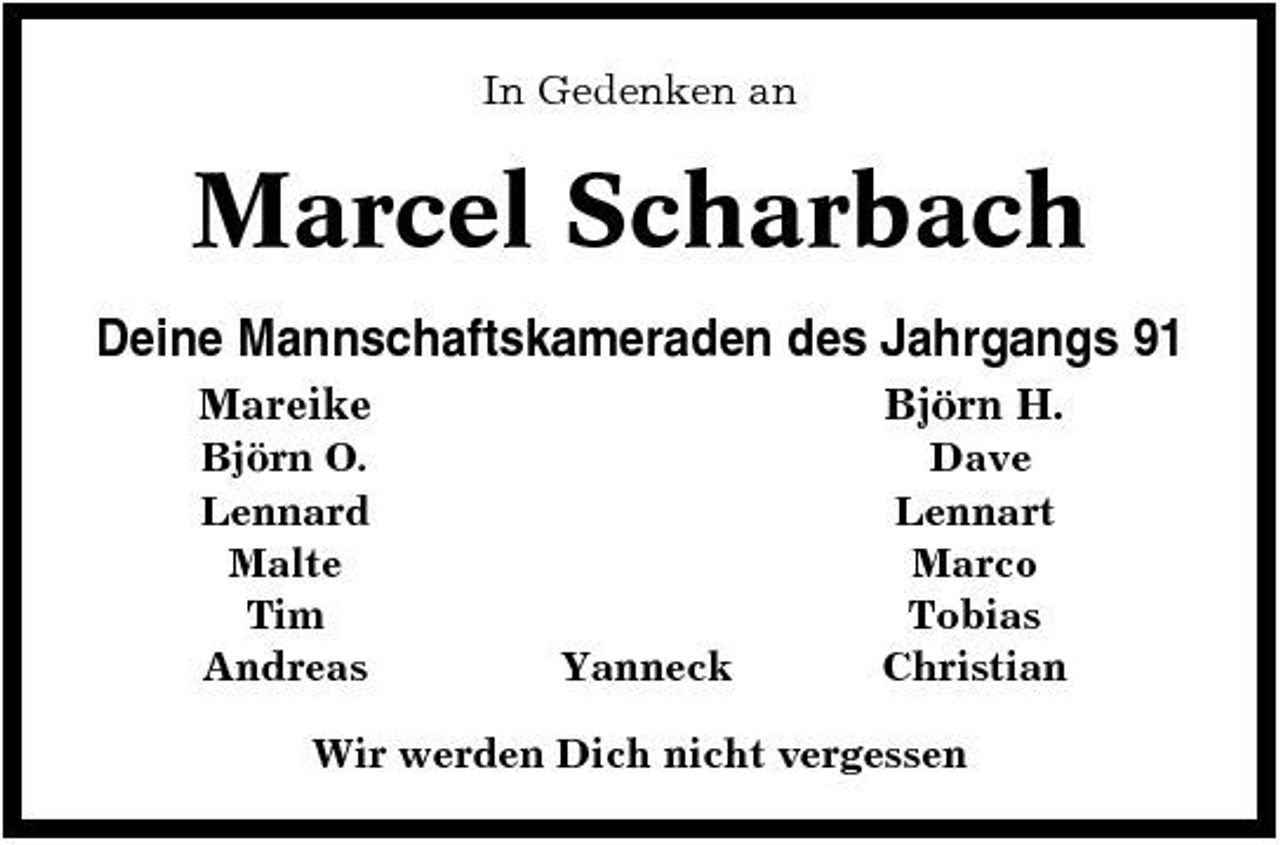 <p>In Gedenken an</p><p>Marcel Scharbach<br />Deine Mannschaftskameraden des Jahrgangs 91<br />Mareike<br />Björn O. Lennard Malte Tim Andreas</p><p>Björn H.<br />Dave Lennart Marco Tobias Christian</p><p>Yanneck</p><p>Wir werden Dich nicht vergessen</p>