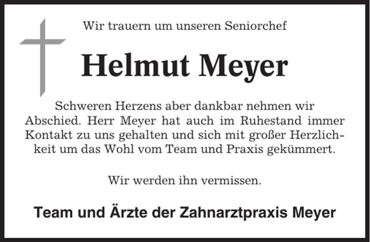 <p>Wir trauern um unseren Seniorchef</p><p>Helmut Meyer<br />Schweren Herzens aber dankbar nehmen wir<br />Abschied. Herr Meyer hat auch im Ruhestand immer<br />Kontakt zu uns gehalten und sich mit großer Herzlichkeit um das Wohl vom Team und Praxis gekümmert.<br />Wir werden ihn vermissen.</p><p>Team und Ärzte der Zahnarztpraxis Meyer</p>