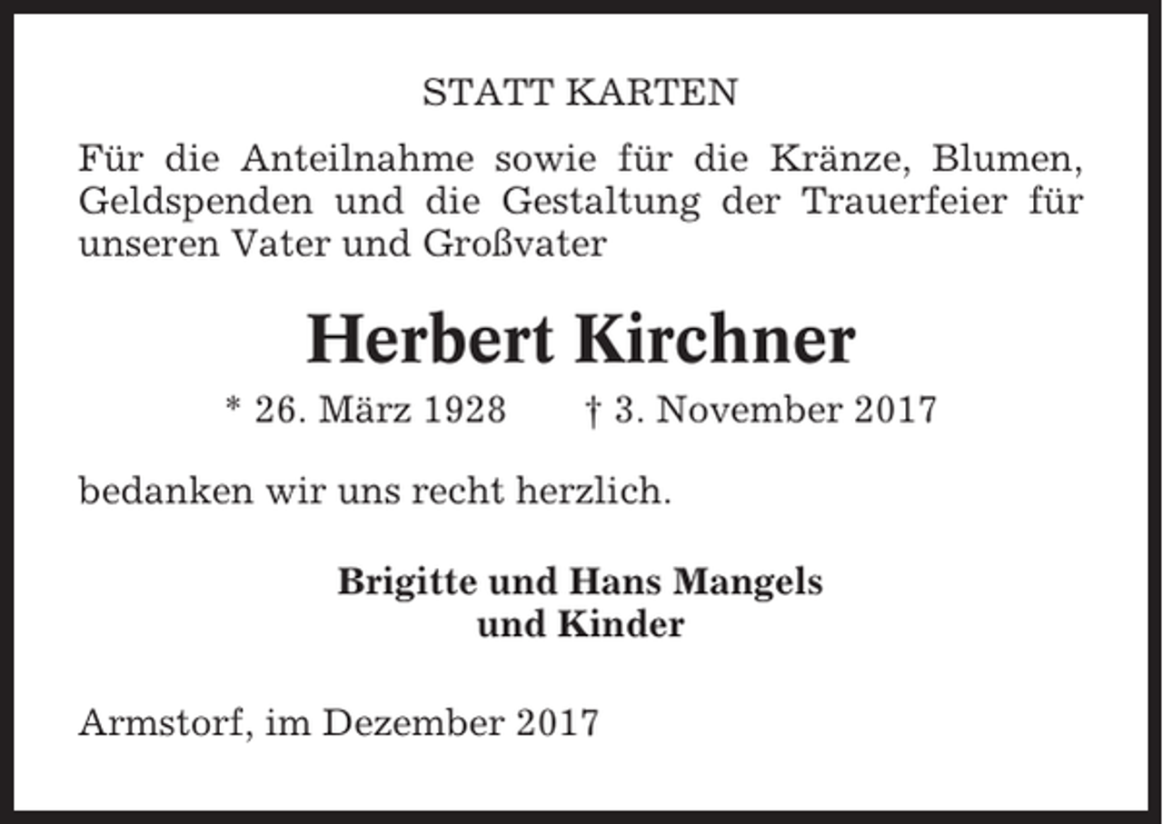 <p>STATT KARTEN<br />Für die Anteilnahme sowie für die Kränze, Blumen,<br />Geldspenden und die Gestaltung der Trauerfeier für<br />unseren Vater und Großvater</p><p>Herbert Kirchner<br />* 26. März 1928</p><p>† 3. November 2017</p><p>bedanken wir uns recht herzlich.<br />Brigitte und Hans Mangels<br />und Kinder<br />Armstorf, im Dezember 2017</p>