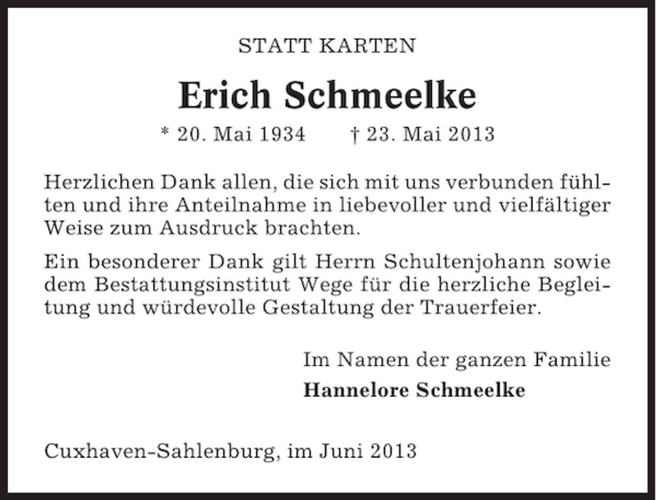 <p>STATT KARTEN</p><p>Erich Schmeelke<br />* 20. Mai 1934</p><p>† 23. Mai 2013</p><p>Herzlichen Dank allen, die sich mit uns verbunden fühlten und ihre Anteilnahme in liebevoller und vielfältiger<br />Weise zum Ausdruck brachten.<br />Ein besonderer Dank gilt Herrn Schultenjohann sowie<br />dem Bestattungsinstitut Wege für die herzliche Begleitung und würdevolle Gestaltung der Trauerfeier.<br />Im Namen der ganzen Familie<br />Hannelore Schmeelke<br />Cuxhaven-Sahlenburg, im Juni 2013</p>