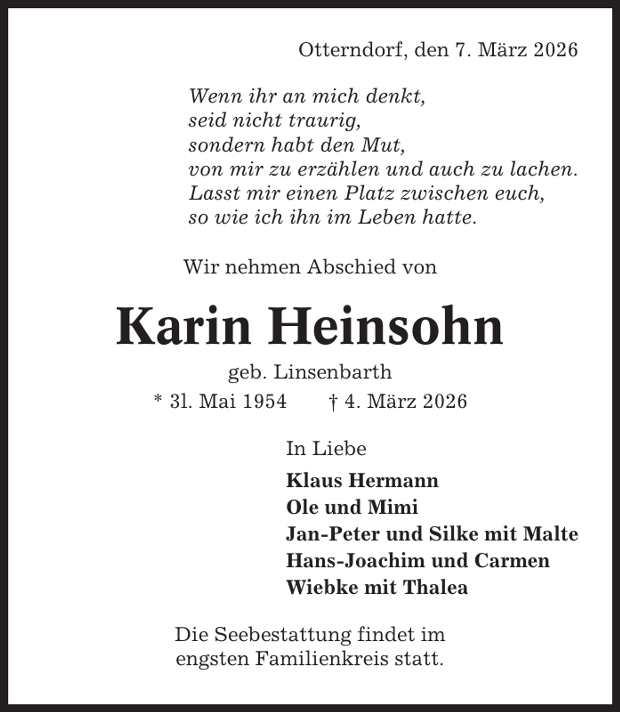 <p>Otterndorf, den 7. März 2026<br />Wenn ihr an mich denkt,<br />seid nicht traurig,<br />sondern habt den Mut,<br />von mir zu erzählen und auch zu lachen.<br />Lasst mir einen Platz zwischen euch,<br />so wie ich ihn im Leben hatte.<br />Wir nehmen Abschied von</p><p>Karin Heinsohn<br />geb. Linsenbarth<br />* 3l. Mai 1954<br />† 4. März 2026<br />In Liebe<br />Klaus Hermann<br />Ole und Mimi<br />Jan-Peter und Silke mit Malte<br />Hans-Joachim und Carmen<br />Wiebke mit Thalea<br />Die Seebestattung findet im<br />engsten Familienkreis statt.</p>
