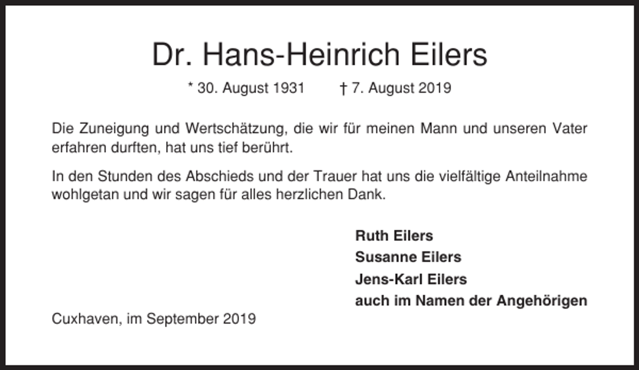 <p>Dr. Hans-Heinrich Eilers<br />* 30. August 1931</p><p>† 7. August 2019</p><p>Die Zuneigung und Wertschätzung, die wir für meinen Mann und unseren Vater<br />erfahren durften, hat uns tief berührt.<br />In den Stunden des Abschieds und der Trauer hat uns die vielfältige Anteilnahme<br />wohlgetan und wir sagen für alles herzlichen Dank.<br />Ruth Eilers<br />Susanne Eilers<br />Jens-Karl Eilers<br />auch im Namen der Angehörigen<br />Cuxhaven, im September 2019</p>