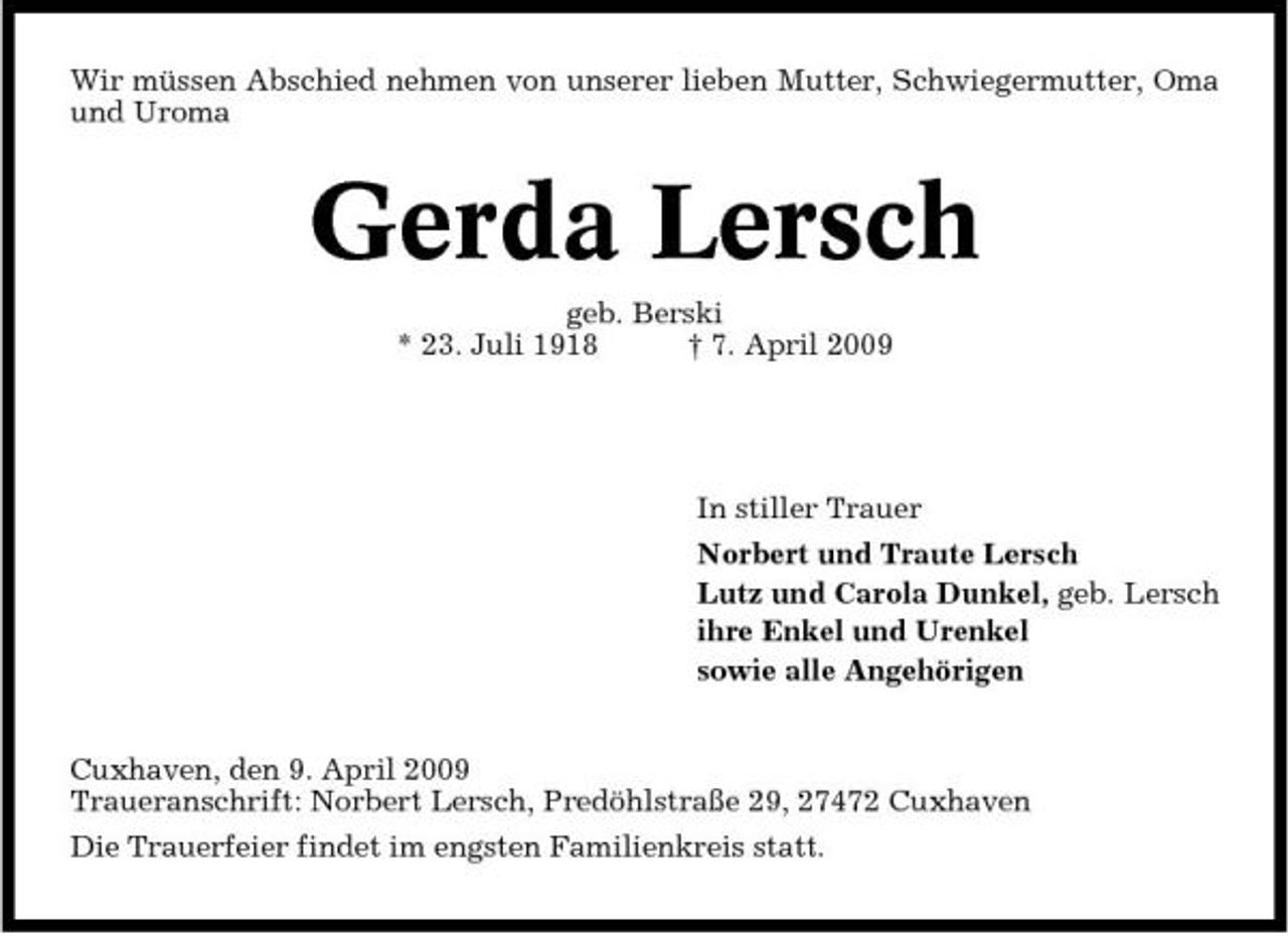 <p>Wir müssen Abschied nehmen von unserer lieben Mutter, Schwiegermutter, Oma und Uroma</p><p>Gerda Lersch<br />geb. Berski * 23. Juli 1918 † 7. April 2009 In stiller Trauer Norbert und Traute Lersch Lutz und Carola Dunkel, geb. Lersch ihre Enkel und Urenkel sowie alle Angehörigen Cuxhaven, den 9. April 2009 Traueranschrift: Norbert Lersch, Predöhlstraße 29, 27472 Cuxhaven Die Trauerfeier findet im engsten Familienkreis statt.</p>