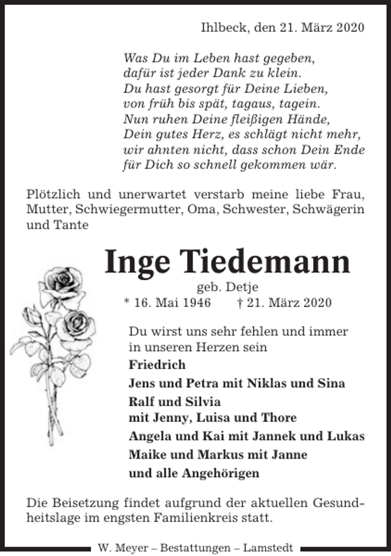 <p>Ihlbeck, den 21. März 2020<br />Was Du im Leben hast gegeben,<br />dafür ist jeder Dank zu klein.<br />Du hast gesorgt für Deine Lieben,<br />von früh bis spät, tagaus, tagein.<br />Nun ruhen Deine fleißigen Hände,<br />Dein gutes Herz, es schlägt nicht mehr,<br />wir ahnten nicht, dass schon Dein Ende<br />für Dich so schnell gekommen wär.<br />Plötzlich und unerwartet verstarb meine liebe Frau,<br />Mutter, Schwiegermutter, Oma, Schwester, Schwägerin<br />und Tante</p><p>Inge Tiedemann<br />geb. Detje<br />* 16. Mai 1946<br />† 21. März 2020<br />Du wirst uns sehr fehlen und immer<br />in unseren Herzen sein<br />Friedrich<br />Jens und Petra mit Niklas und Sina<br />Ralf und Silvia<br />mit Jenny, Luisa und Thore<br />Angela und Kai mit Jannek und Lukas<br />Maike und Markus mit Janne<br />und alle Angehörigen<br />Die Beisetzung findet aufgrund der aktuellen Gesundheitslage im engsten Familienkreis statt.<br />W. Meyer – Bestattungen – Lamstedt</p>