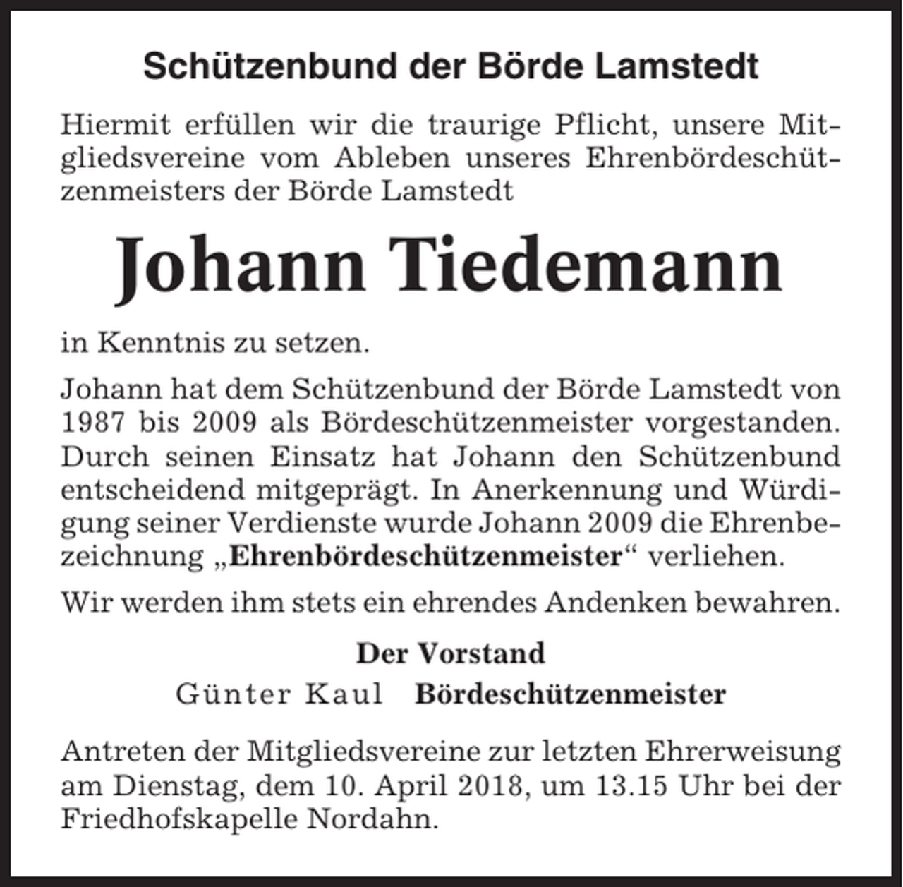 <p>Schützenbund der Börde Lamstedt<br />Hiermit erfüllen wir die traurige Pflicht, unsere Mitgliedsvereine vom Ableben unseres Ehrenbördeschützenmeisters der Börde Lamstedt</p><p>Johann Tiedemann<br />in Kenntnis zu setzen.<br />Johann hat dem Schützenbund der Börde Lamstedt von<br />1987 bis 2009 als Bördeschützenmeister vorgestanden.<br />Durch seinen Einsatz hat Johann den Schützenbund<br />entscheidend mitgeprägt. In Anerkennung und Würdigung seiner Verdienste wurde Johann 2009 die Ehrenbezeichnung „Ehrenbördeschützenmeister“ verliehen.<br />Wir werden ihm stets ein ehrendes Andenken bewahren.<br />Der Vorstand<br />Günter Kaul Bördeschützenmeister<br />Antreten der Mitgliedsvereine zur letzten Ehrerweisung<br />am Dienstag, dem 10. April 2018, um 13.15 Uhr bei der<br />Friedhofskapelle Nordahn.</p>
