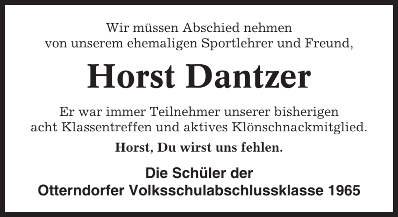 <p>Wir müssen Abschied nehmen<br />von unserem ehemaligen Sportlehrer und Freund,</p><p>Horst Dantzer<br />Er war immer Teilnehmer unserer bisherigen<br />acht Klassentreffen und aktives Klönschnackmitglied.<br />Horst, Du wirst uns fehlen.</p><p>Die Schüler der<br />Otterndorfer Volksschulabschlussklasse 1965</p>