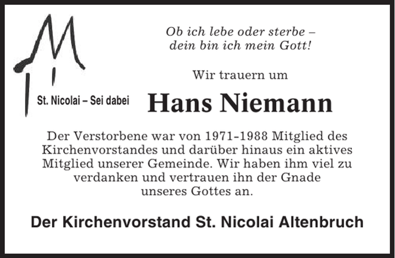 <p>Ob ich lebe oder sterbe –<br />dein bin ich mein Gott!<br />Wir trauern um<br />St. Nicolai – Sei dabei</p><p>Hans Niemann</p><p>Der Verstorbene war von 1971-1988 Mitglied des<br />Kirchenvorstandes und darüber hinaus ein aktives<br />Mitglied unserer Gemeinde. Wir haben ihm viel zu<br />verdanken und vertrauen ihn der Gnade<br />unseres Gottes an.</p><p>Der Kirchenvorstand St. Nicolai Altenbruch</p>