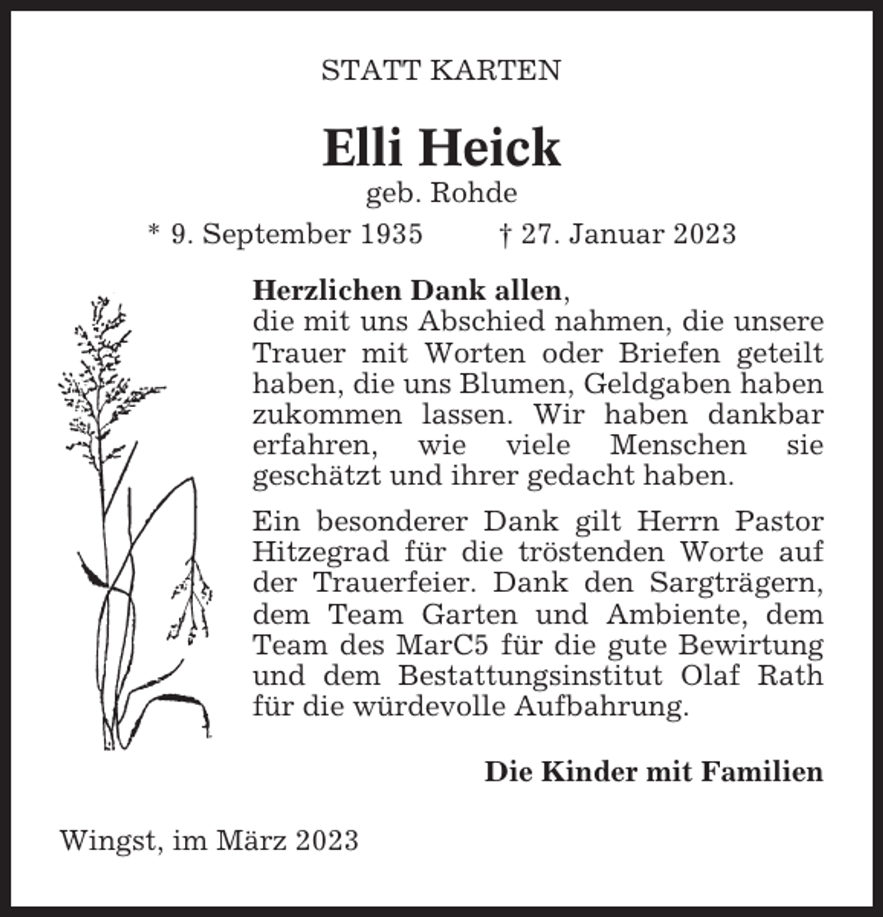 <p>STATT KARTEN</p><p>Elli Heick<br />geb. Rohde<br />* 9. September 1935<br />† 27. Januar 2023<br />Herzlichen Dank allen,<br />die mit uns Abschied nahmen, die unsere<br />Trauer mit Worten oder Briefen geteilt<br />haben, die uns Blumen, Geldgaben haben<br />zukommen lassen. Wir haben dankbar<br />erfahren, wie viele Menschen sie<br />geschätzt und ihrer gedacht haben.<br />Ein besonderer Dank gilt Herrn Pastor<br />Hitzegrad für die tröstenden Worte auf<br />der Trauerfeier. Dank den Sargträgern,<br />dem Team Garten und Ambiente, dem<br />Team des MarC5 für die gute Bewirtung<br />und dem Bestattungsinstitut Olaf Rath<br />für die würdevolle Aufbahrung.<br />Die Kinder mit Familien<br />Wingst, im März 2023</p>