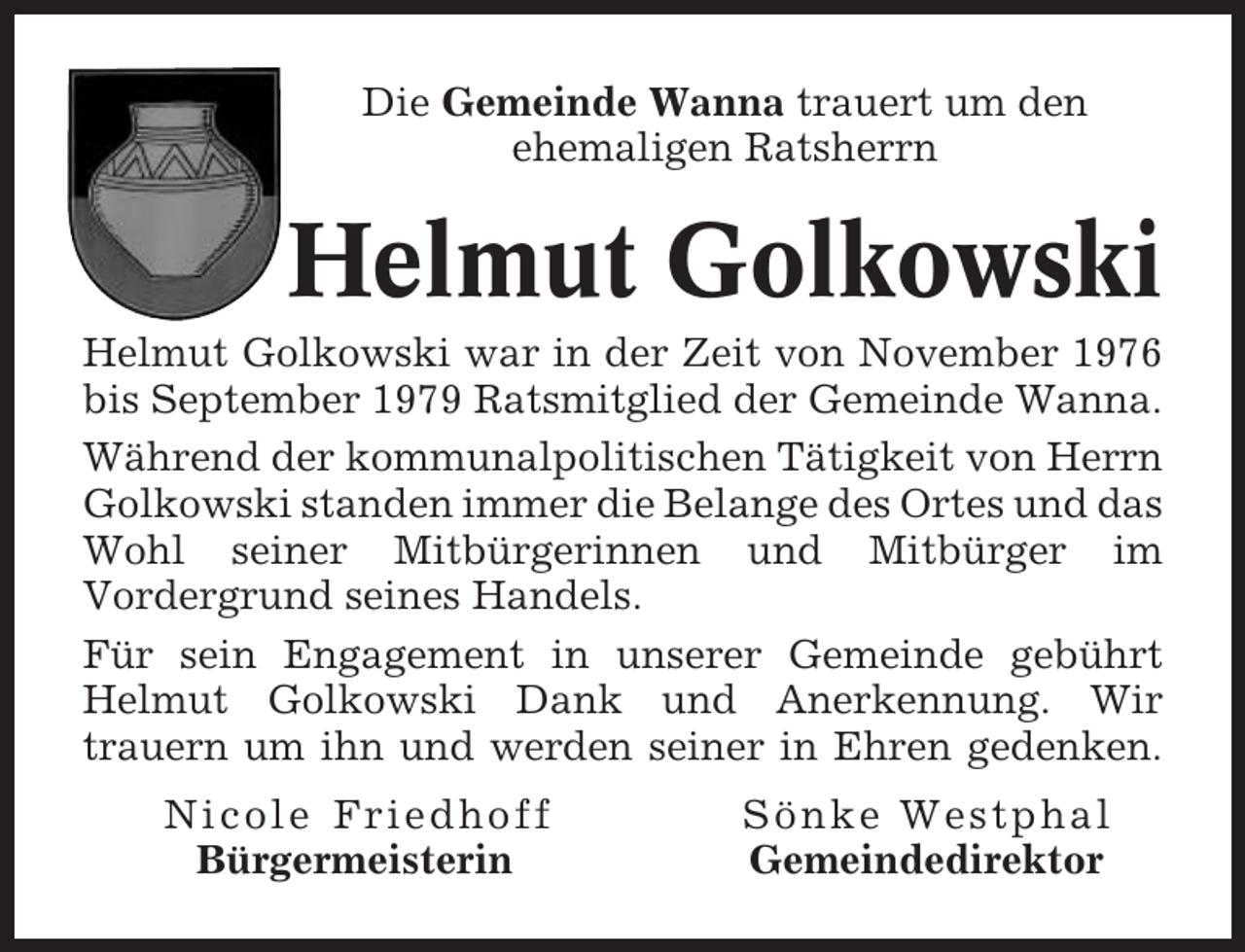 <p>Die Gemeinde Wanna trauert um den<br />ehemaligen Ratsherrn</p><p>Helmut Golkowski<br />Helmut Golkowski war in der Zeit von November 1976<br />bis September 1979 Ratsmitglied der Gemeinde Wanna.<br />Während der kommunalpolitischen Tätigkeit von Herrn<br />Golkowski standen immer die Belange des Ortes und das<br />Wohl seiner Mitbürgerinnen und Mitbürger im<br />Vordergrund seines Handels.<br />Für sein Engagement in unserer Gemeinde gebührt<br />Helmut Golkowski Dank und Anerkennung. Wir<br />trauern um ihn und werden seiner in Ehren gedenken.<br />Nicole Friedhoff<br />Bürgermeisterin</p><p>Sönke Westphal<br />Gemeindedirektor</p>