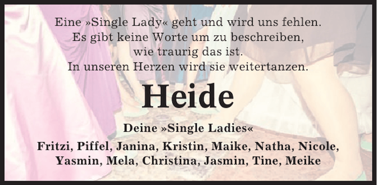 <p>Eine »Single Lady« geht und wird uns fehlen.<br />Es gibt keine Worte um zu beschreiben,<br />wie traurig das ist.<br />In unseren Herzen wird sie weitertanzen.</p><p>Heide<br />Deine »Single Ladies«<br />Fritzi, Piffel, Janina, Kristin, Maike, Natha, Nicole,<br />Yasmin, Mela, Christina, Jasmin, Tine, Meike</p>