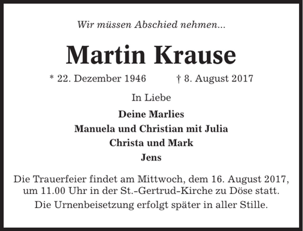 <p>Wir müssen Abschied nehmen...</p><p>Martin Krause<br />* 22. Dezember 1946</p><p>† 8. August 2017</p><p>In Liebe<br />Deine Marlies<br />Manuela und Christian mit Julia<br />Christa und Mark<br />Jens<br />Die Trauerfeier findet am Mittwoch, dem 16. August 2017,<br />um 11.00 Uhr in der St.-Gertrud-Kirche zu Döse statt.<br />Die Urnenbeisetzung erfolgt später in aller Stille.</p>