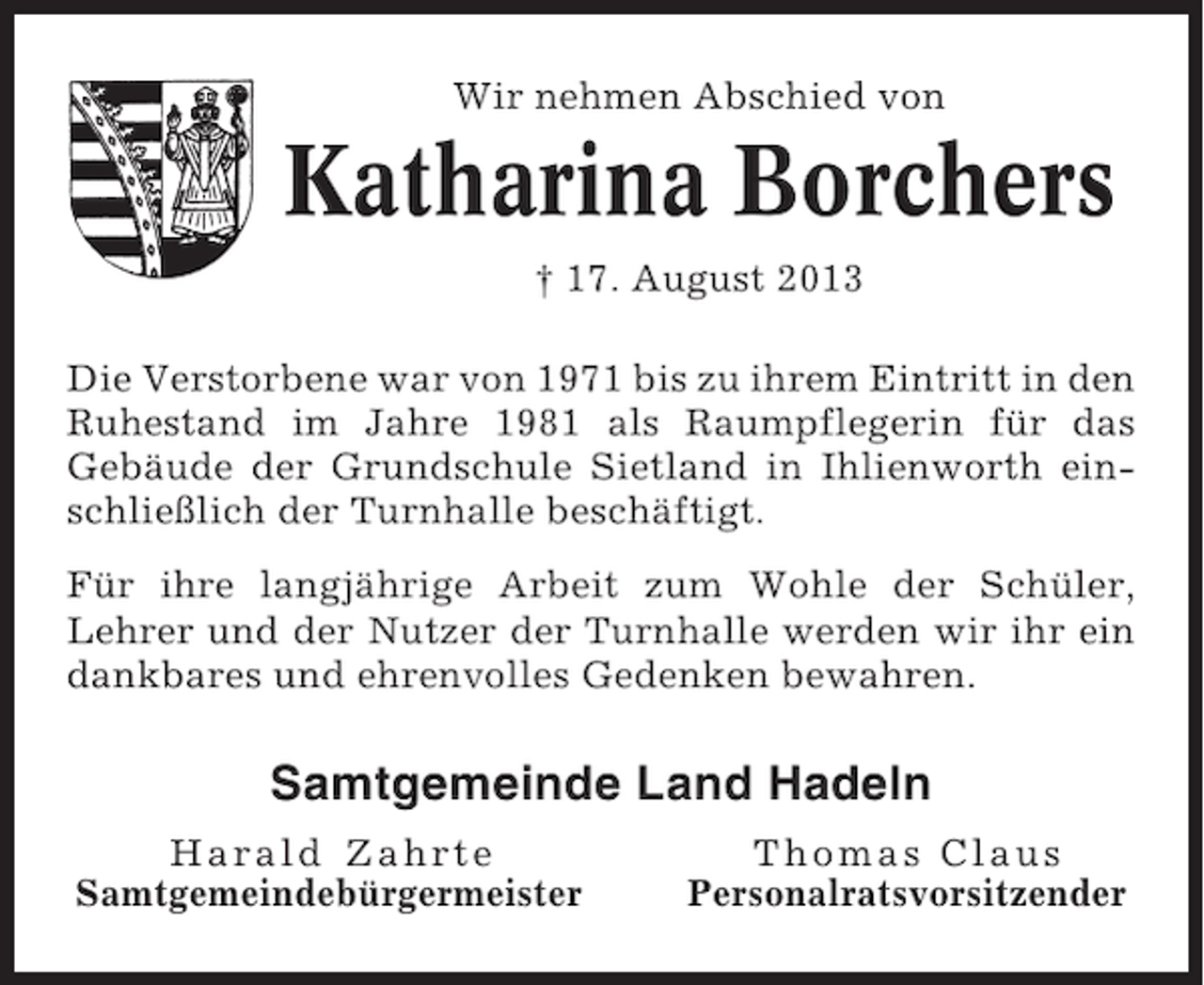 <p>Wir nehmen Abschied von</p><p>Katharina Borchers<br />† 17. August 2013<br />Die Verstorbene war von 1971 bis zu ihrem Eintritt in den<br />Ruhestand im Jahre 1981 als Raumpflegerin für das<br />Gebäude der Grundschule Sietland in Ihlienworth einschließlich der Turnhalle beschäftigt.<br />Für ihre langjährige Arbeit zum Wohle der Schüler,<br />Lehrer und der Nutzer der Turnhalle werden wir ihr ein<br />dankbares und ehrenvolles Gedenken bewahren.</p><p>Samtgemeinde Land Hadeln<br />Harald Zahrte<br />Samtgemeindebürgermeister</p><p>Thomas Claus<br />Personalratsvorsitzender</p>