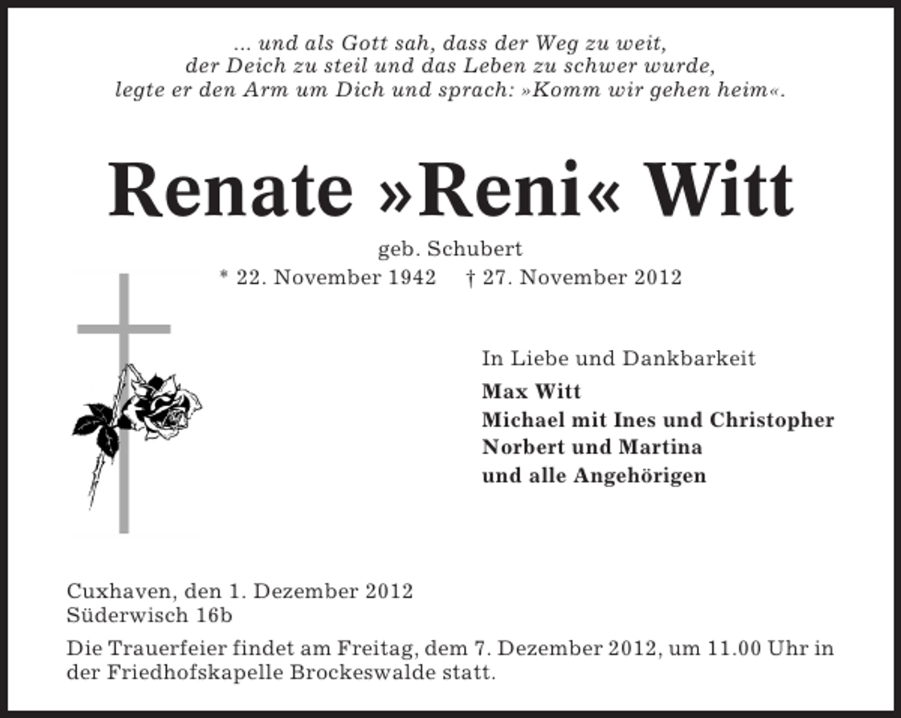 <p>... und als Gott sah, dass der Weg zu weit,<br />der Deich zu steil und das Leben zu schwer wurde,<br />legte er den Arm um Dich und sprach: »Komm wir gehen heim«.</p><p>Renate »Reni« Witt<br />geb. Schubert<br />* 22. November 1942 † 27. November 2012</p><p>In Liebe und Dankbarkeit<br />Max Witt<br />Michael mit Ines und Christopher<br />Norbert und Martina<br />und alle Angehörigen</p><p>Cuxhaven, den 1. Dezember 2012<br />Süderwisch 16b<br />Die Trauerfeier findet am Freitag, dem 7. Dezember 2012, um 11.00 Uhr in<br />der Friedhofskapelle Brockeswalde statt.</p>
