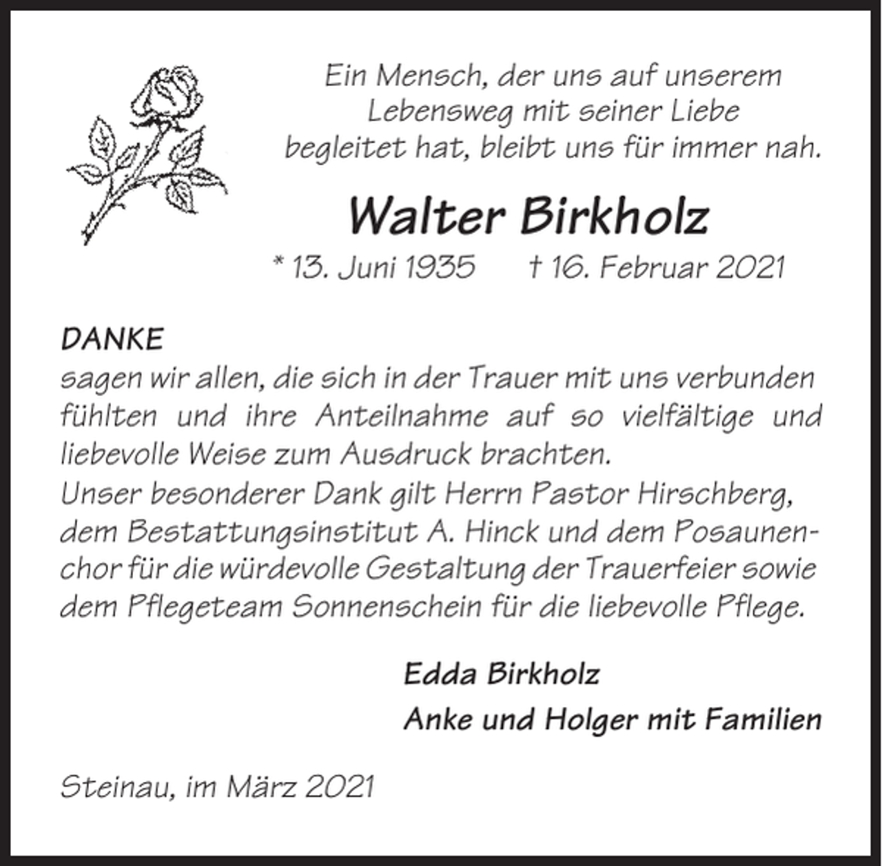 <p>Ein Mensch, der uns auf unserem<br />Lebensweg mit seiner Liebe<br />begleitet hat, bleibt uns für immer nah.</p><p>Walter Birkholz<br />* 13. Juni 1935</p><p>† 16. Februar 2021</p><p>DANKE<br />sagen wir allen, die sich in der Trauer mit uns verbunden<br />fühlten und ihre Anteilnahme auf so vielfältige und<br />liebevolle Weise zum Ausdruck brachten.<br />Unser besonderer Dank gilt Herrn Pastor Hirschberg,<br />dem Bestattungsinstitut A. Hinck und dem Posaunenchor für die würdevolle Gestaltung der Trauerfeier sowie<br />dem Pflegeteam Sonnenschein für die liebevolle Pflege.<br />Edda Birkholz<br />Anke und Holger mit Familien<br />Steinau, im März 2021</p>