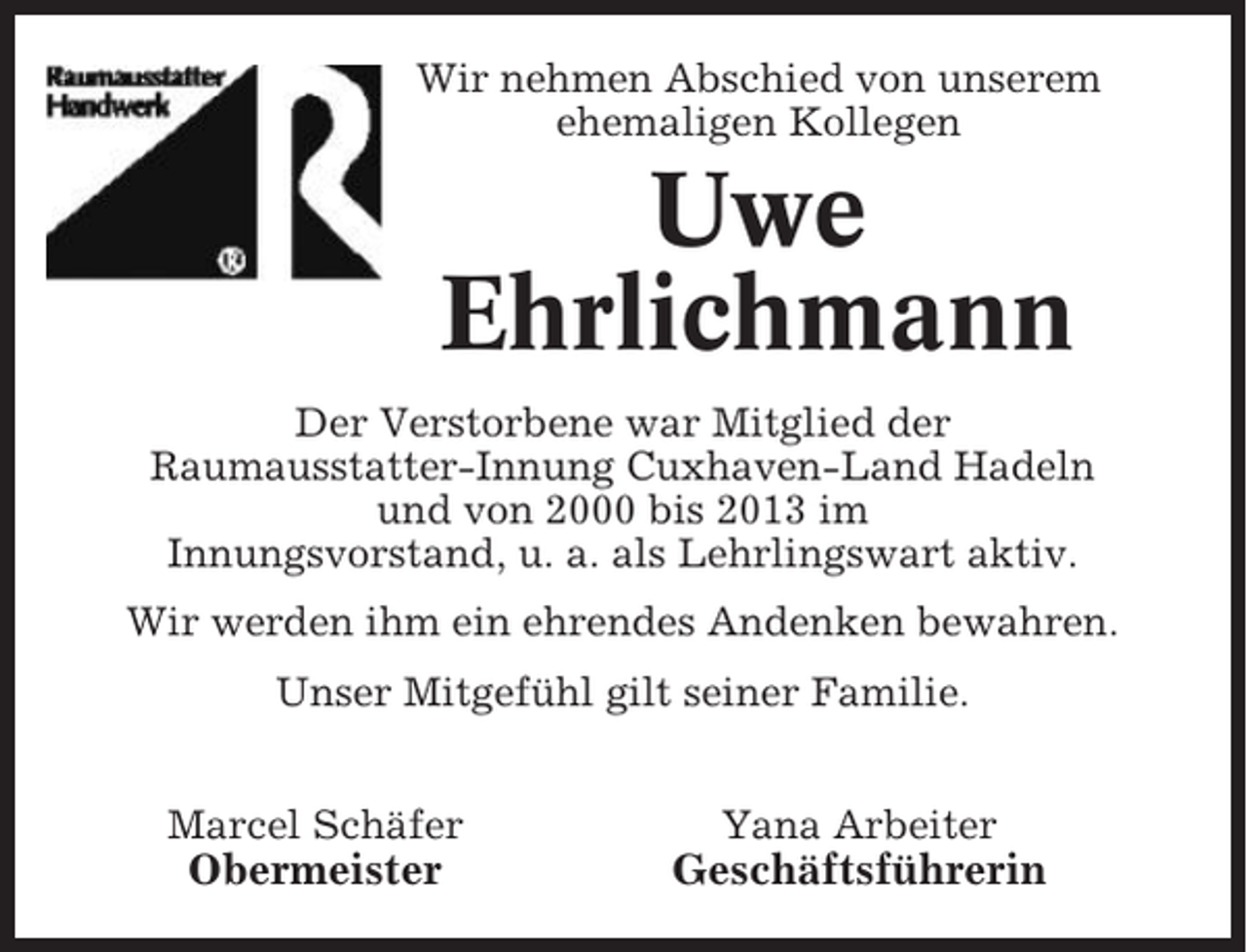 <p>Wir nehmen Abschied von unserem<br />ehemaligen Kollegen</p><p>Uwe<br />Ehrlichmann<br />Der Verstorbene war Mitglied der<br />Raumausstatter-Innung Cuxhaven-Land Hadeln<br />und von 2000 bis 2013 im<br />Innungsvorstand, u. a. als Lehrlingswart aktiv.<br />Wir werden ihm ein ehrendes Andenken bewahren.<br />Unser Mitgefühl gilt seiner Familie.<br />Marcel Schäfer</p><p>Yana Arbeiter</p><p>Obermeister</p><p>Geschäftsführerin</p>