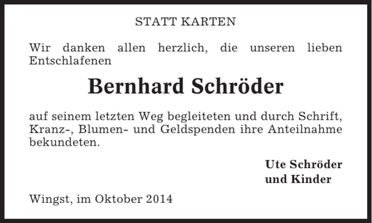 <p>STATT KARTEN<br />Wir danken allen herzlich, die unseren lieben<br />Entschlafenen</p><p>Bernhard Schröder<br />auf seinem letzten Weg begleiteten und durch Schrift,<br />Kranz-, Blumen- und Geldspenden ihre Anteilnahme<br />bekundeten.<br />Ute Schröder<br />und Kinder<br />Wingst, im Oktober 2014</p>