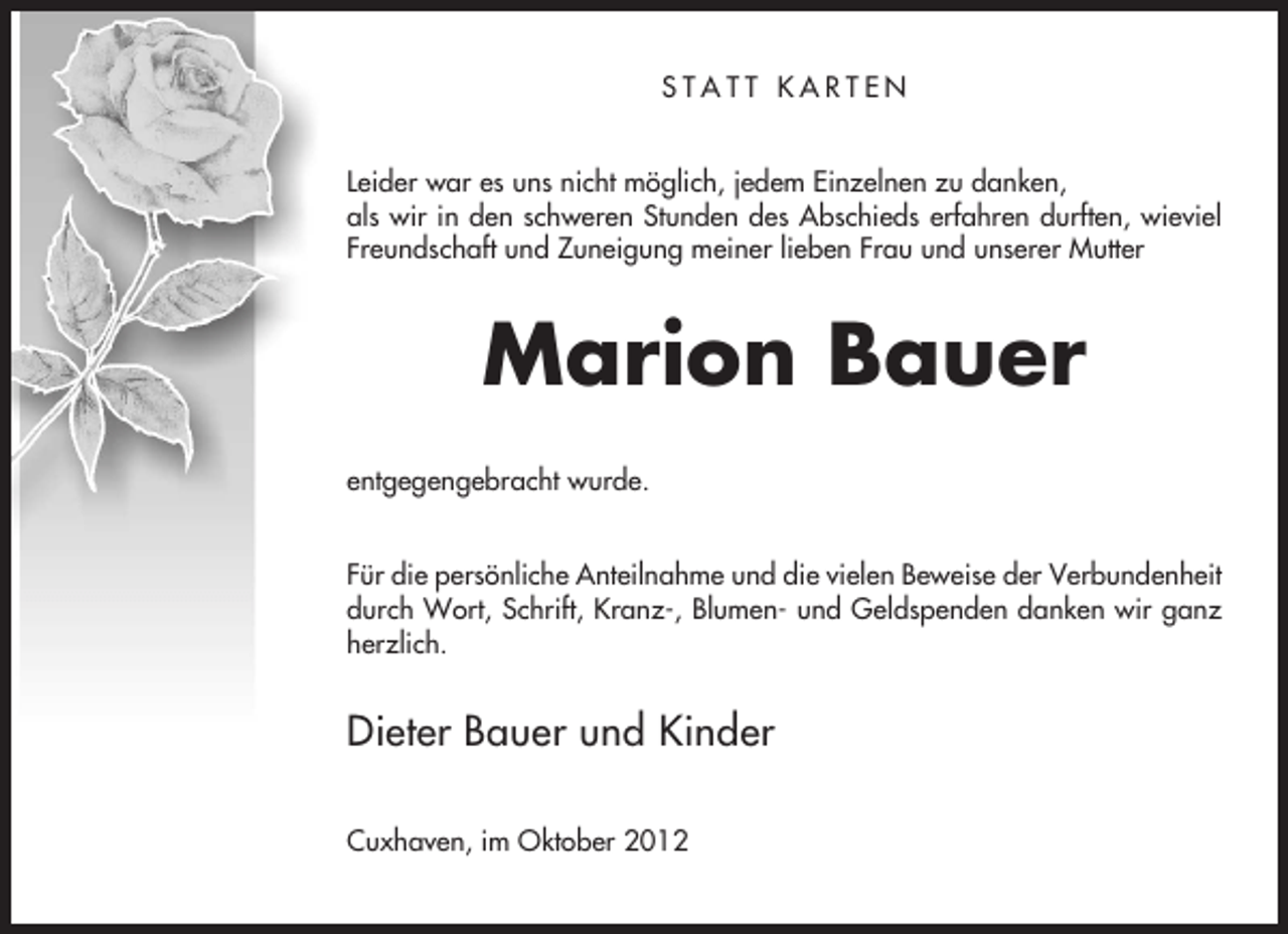 <p>STATT KARTEN<br />Leider war es uns nicht möglich, jedem Einzelnen zu danken,<br />als wir in den schweren Stunden des Abschieds erfahren durften, wieviel<br />Freundschaft und Zuneigung meiner lieben Frau und unserer Mutter</p><p>Marion Bauer<br />entgegengebracht wurde.<br />Für die persönliche Anteilnahme und die vielen Beweise der Verbundenheit<br />durch Wort, Schrift, Kranz-, Blumen- und Geldspenden danken wir ganz<br />herzlich.</p><p>Dieter Bauer und Kinder<br />Cuxhaven, im Oktober 2012</p>