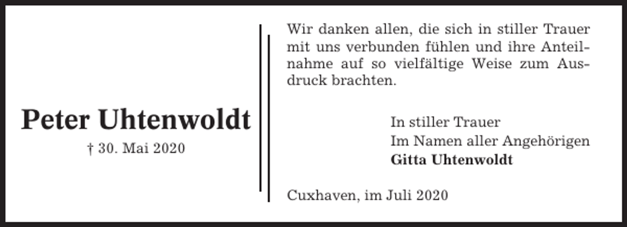 <p>Wir danken allen, die sich in stiller Trauer<br />mit uns verbunden fühlen und ihre Anteilnahme auf so vielfältige Weise zum Ausdruck brachten.</p><p>Peter Uhtenwoldt<br />† 30. Mai 2020</p><p>In stiller Trauer<br />Im Namen aller Angehörigen<br />Gitta Uhtenwoldt<br />Cuxhaven, im Juli 2020</p>