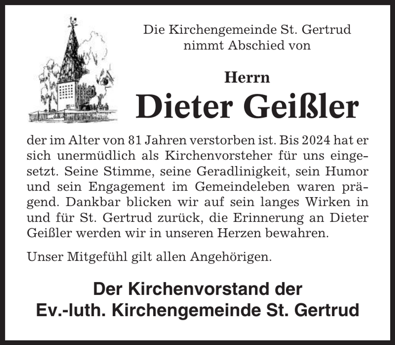 <p>Die Kirchengemeinde St. Gertrud<br />nimmt Abschied von</p><p>Herrn</p><p>Dieter Geißler<br />der im Alter von 81 Jahren verstorben ist. Bis 2024 hat er<br />sich unermüdlich als Kirchenvorsteher für uns eingesetzt. Seine Stimme, seine Geradlinigkeit, sein Humor<br />und sein Engagement im Gemeindeleben waren prägend. Dankbar blicken wir auf sein langes Wirken in<br />und für St. Gertrud zurück, die Erinnerung an Dieter<br />Geißler werden wir in unseren Herzen bewahren.<br />Unser Mitgefühl gilt allen Angehörigen.</p><p>Der Kirchenvorstand der<br />Ev.-luth. Kirchengemeinde St. Gertrud</p>