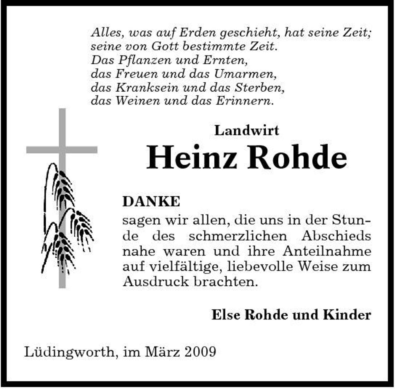 <p>Alles, was auf Erden geschieht, hat seine Zeit; seine von Gott bestimmte Zeit. Das Pflanzen und Ernten, das Freuen und das Umarmen, das Kranksein und das Sterben, das Weinen und das Erinnern.</p><p>Landwirt</p><p>Heinz Rohde<br />DANKE sagen wir allen, die uns in der Stunde des schmerzlichen Abschieds nahe waren und ihre Anteilnahme auf vielfältige, liebevolle Weise zum Ausdruck brachten. Else Rohde und Kinder Lüdingworth, im März 2009</p>