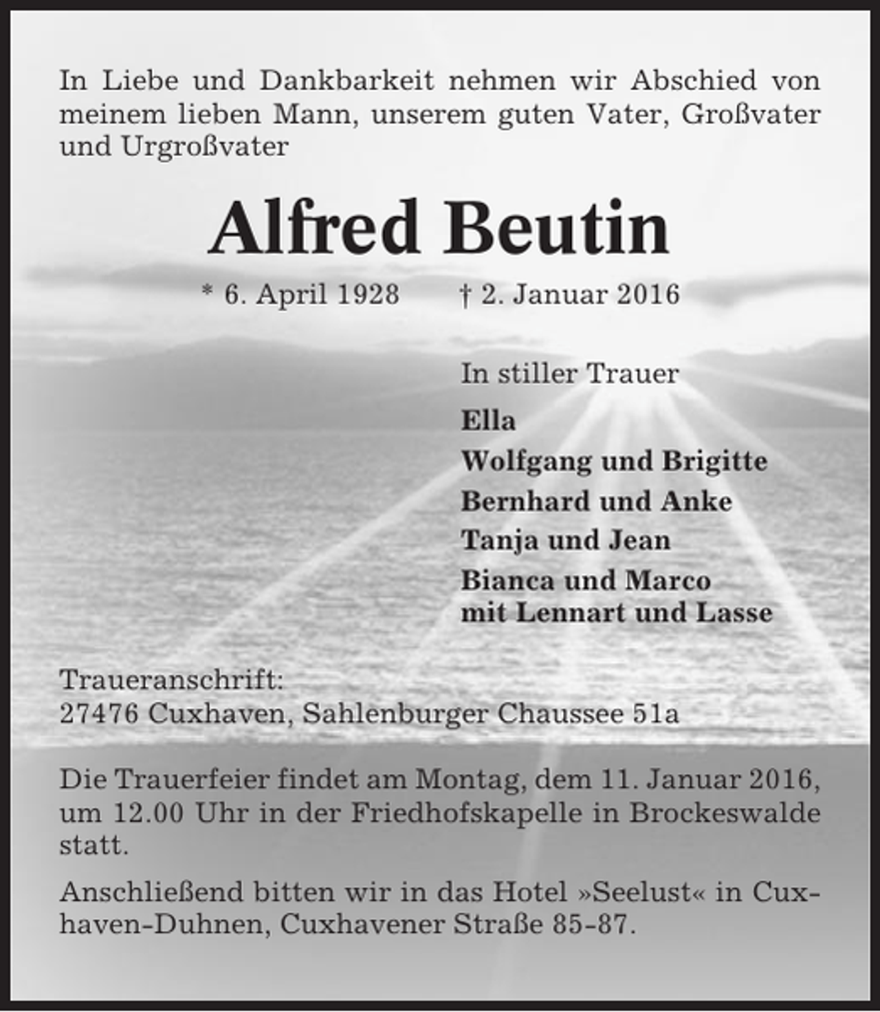 <p>In Liebe und Dankbarkeit nehmen wir Abschied von<br />meinem lieben Mann, unserem guten Vater, Großvater<br />und Urgroßvater</p><p>Alfred Beutin<br />* 6. April 1928</p><p>† 2. Januar 2016<br />In stiller Trauer<br />Ella<br />Wolfgang und Brigitte<br />Bernhard und Anke<br />Tanja und Jean<br />Bianca und Marco<br />mit Lennart und Lasse</p><p>Traueranschrift:<br />27476 Cuxhaven, Sahlenburger Chaussee 51a<br />Die Trauerfeier findet am Montag, dem 11. Januar 2016,<br />um 12.00 Uhr in der Friedhofskapelle in Brockeswalde<br />statt.<br />Anschließend bitten wir in das Hotel »Seelust« in Cuxhaven-Duhnen, Cuxhavener Straße 85-87.</p>