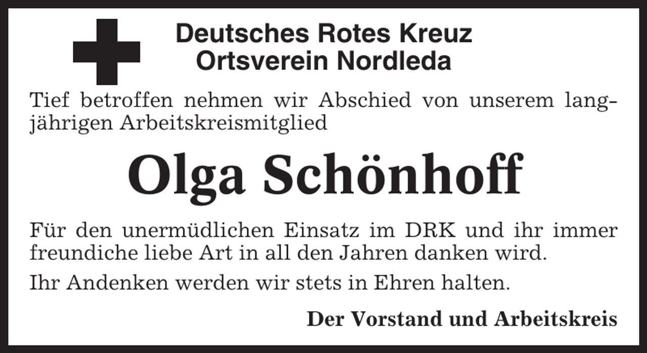 <p>Deutsches Rotes Kreuz<br />Ortsverein Nordleda<br />Tief betroffen nehmen wir Abschied von unserem langjährigen Arbeitskreismitglied</p><p>Olga Schönhoff<br />Für den unermüdlichen Einsatz im DRK und ihr immer<br />freundiche liebe Art in all den Jahren danken wird.<br />Ihr Andenken werden wir stets in Ehren halten.<br />Der Vorstand und Arbeitskreis</p>