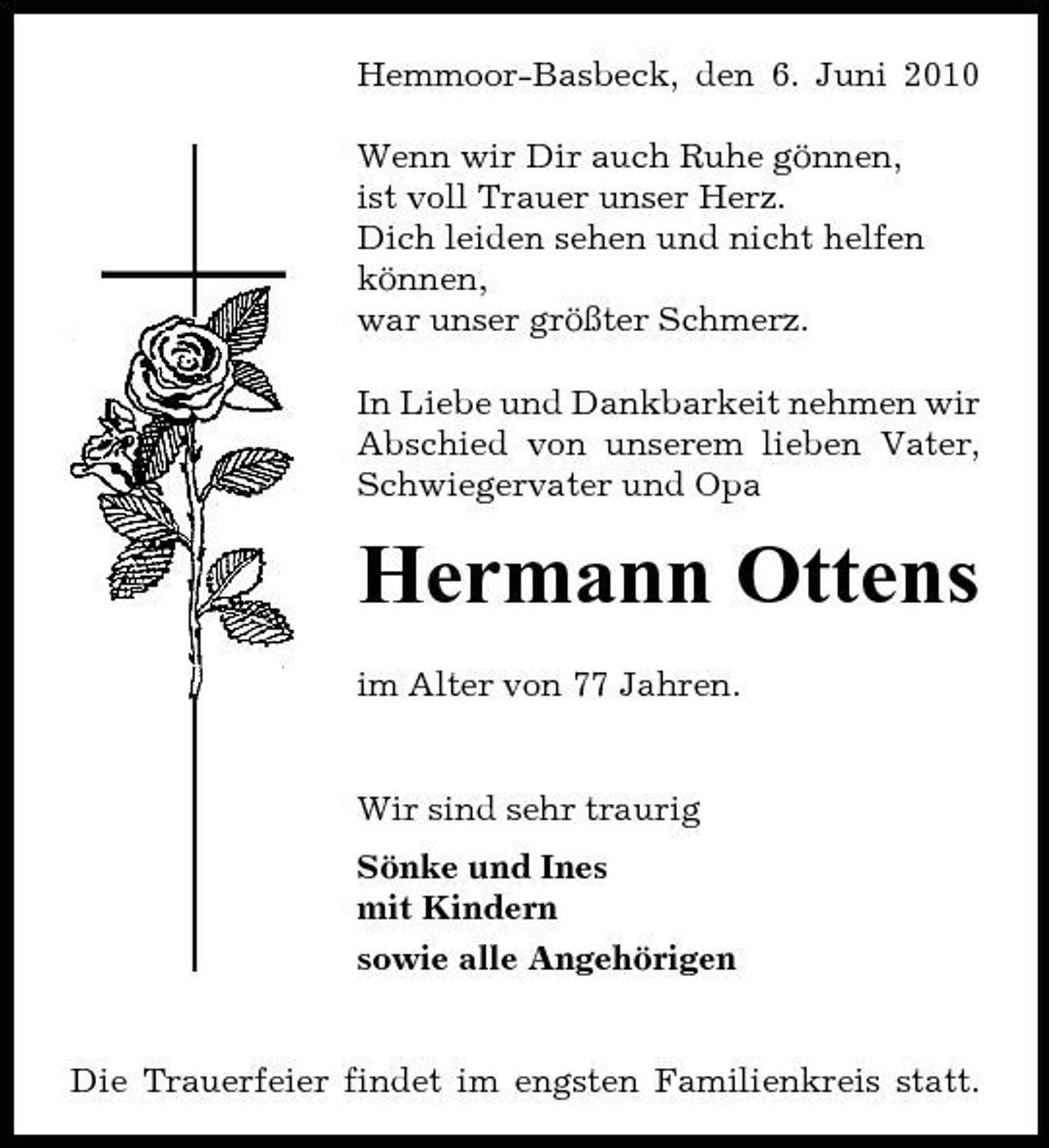<p>Hemmoor-Basbeck, den 6. Juni 2010 Wenn wir Dir auch Ruhe gönnen, ist voll Trauer unser Herz. Dich leiden sehen und nicht helfen können, war unser größter Schmerz. In Liebe und Dankbarkeit nehmen wir Abschied von unserem lieben Vater, Schwiegervater und Opa</p><p>Hermann Ottens<br />im Alter von 77 Jahren. Wir sind sehr traurig Sönke und Ines mit Kindern sowie alle Angehörigen</p><p>Die Trauerfeier findet im engsten Familienkreis statt.</p>