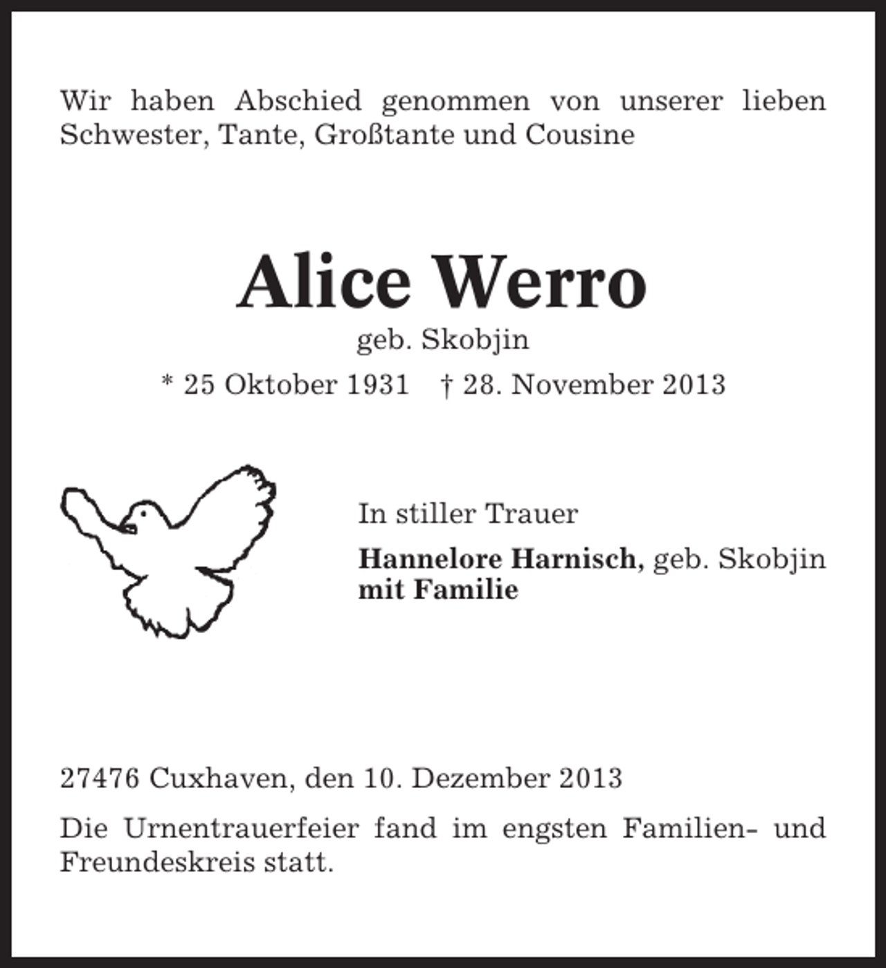 <p>Wir haben Abschied genommen von unserer lieben<br />Schwester, Tante, Großtante und Cousine</p><p>Alice Werro<br />geb. Skobjin<br />* 25 Oktober 1931</p><p>† 28. November 2013</p><p>In stiller Trauer<br />Hannelore Harnisch, geb. Skobjin<br />mit Familie</p><p>27476 Cuxhaven, den 10. Dezember 2013<br />Die Urnentrauerfeier fand im engsten Familien- und<br />Freundeskreis statt.</p>