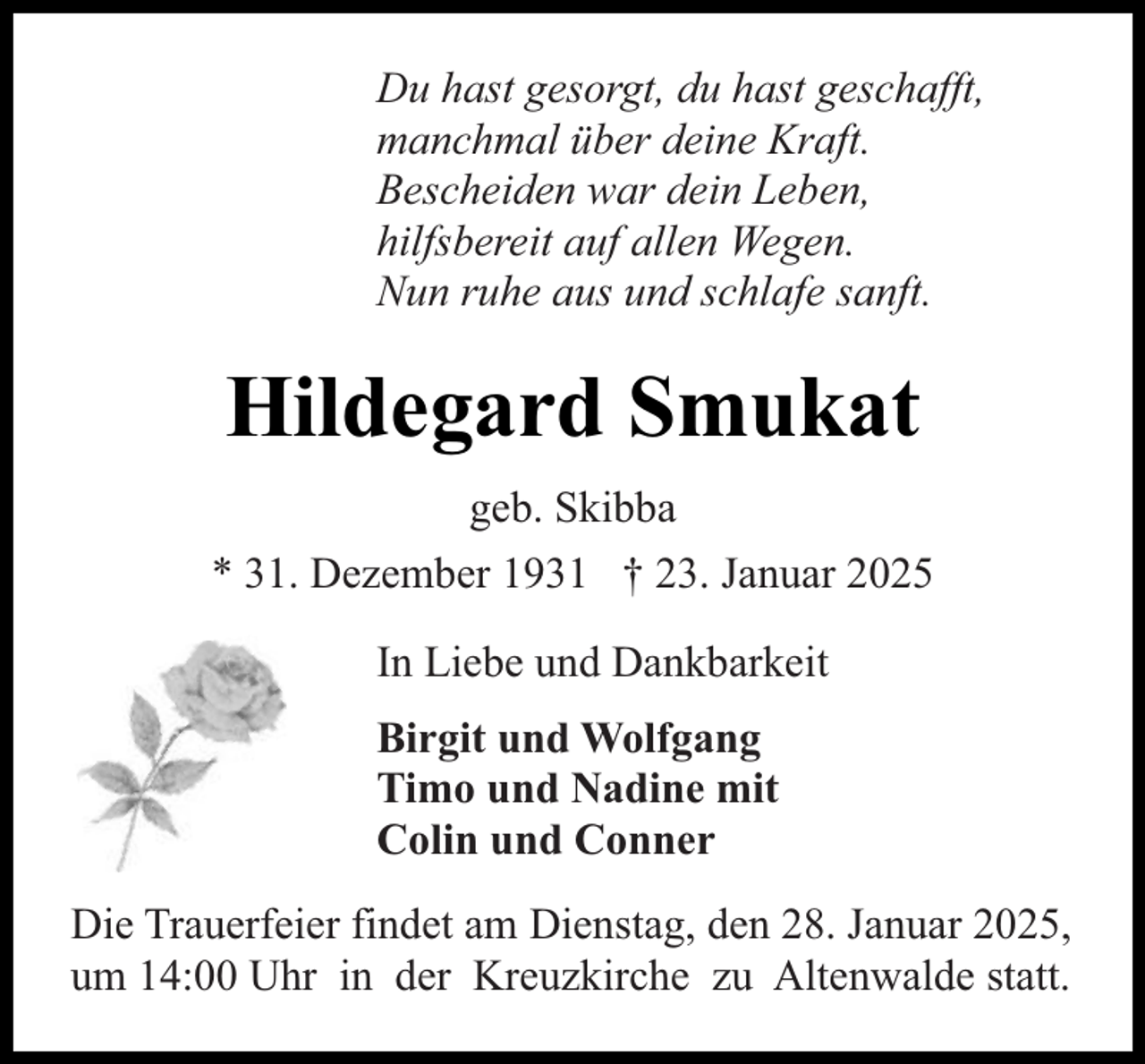 <p>Du hast gesorgt, du hast geschafft,<br />manchmal über deine Kraft.<br />Bescheiden war dein Leben,<br />hilfsbereit auf allen Wegen.<br />Nun ruhe aus und schlafe sanft.</p><p>Hildegard Smukat<br />geb. Skibba<br />* 31. Dezember 1931 † 23. Januar 2025<br />In Liebe und Dankbarkeit<br />Birgit und Wolfgang<br />Timo und Nadine mit<br />Colin und Conner<br />Die Trauerfeier findet am Dienstag, den 28. Januar 2025,<br />um 14:00 Uhr in der Kreuzkirche zu Altenwalde statt.</p>