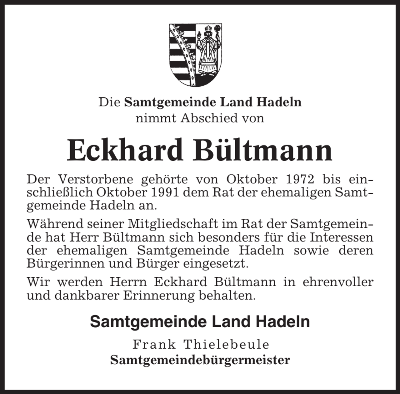 <p>Die Samtgemeinde Land Hadeln<br />nimmt Abschied von</p><p>Eckhard Bültmann<br />Der Verstorbene gehörte von Oktober 1972 bis einschließlich Oktober 1991 dem Rat der ehemaligen Samtgemeinde Hadeln an.<br />Während seiner Mitgliedschaft im Rat der Samtgemeinde hat Herr Bültmann sich besonders für die Interessen<br />der ehemaligen Samtgemeinde Hadeln sowie deren<br />Bürgerinnen und Bürger eingesetzt.<br />Wir werden Herrn Eckhard Bültmann in ehrenvoller<br />und dankbarer Erinnerung behalten.</p><p>Samtgemeinde Land Hadeln<br />Frank Thielebeule<br />Samtgemeindebürgermeister</p>