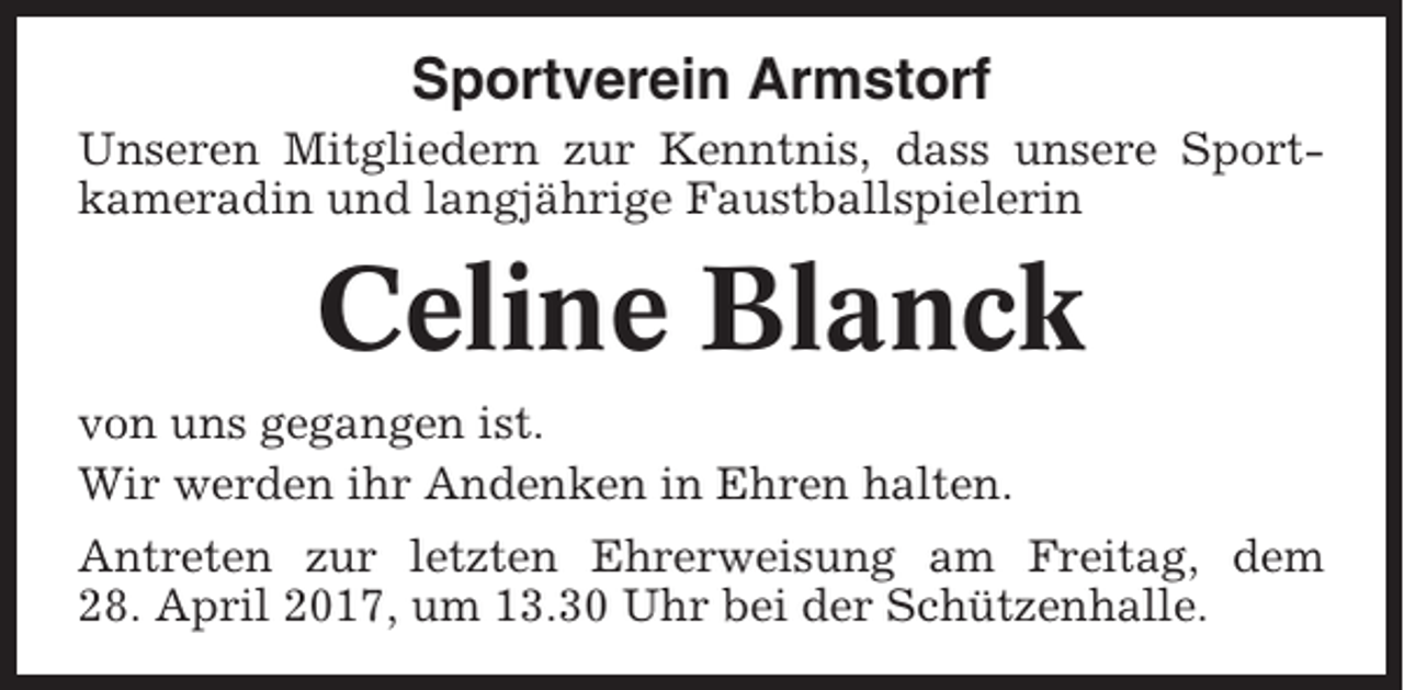 <p>Sportverein Armstorf<br />Unseren Mitgliedern zur Kenntnis, dass unsere Sportkameradin und langjährige Faustballspielerin</p><p>Celine Blanck<br />von uns gegangen ist.<br />Wir werden ihr Andenken in Ehren halten.<br />Antreten zur letzten Ehrerweisung am Freitag, dem<br />28. April 2017, um 13.30 Uhr bei der Schützenhalle.</p>