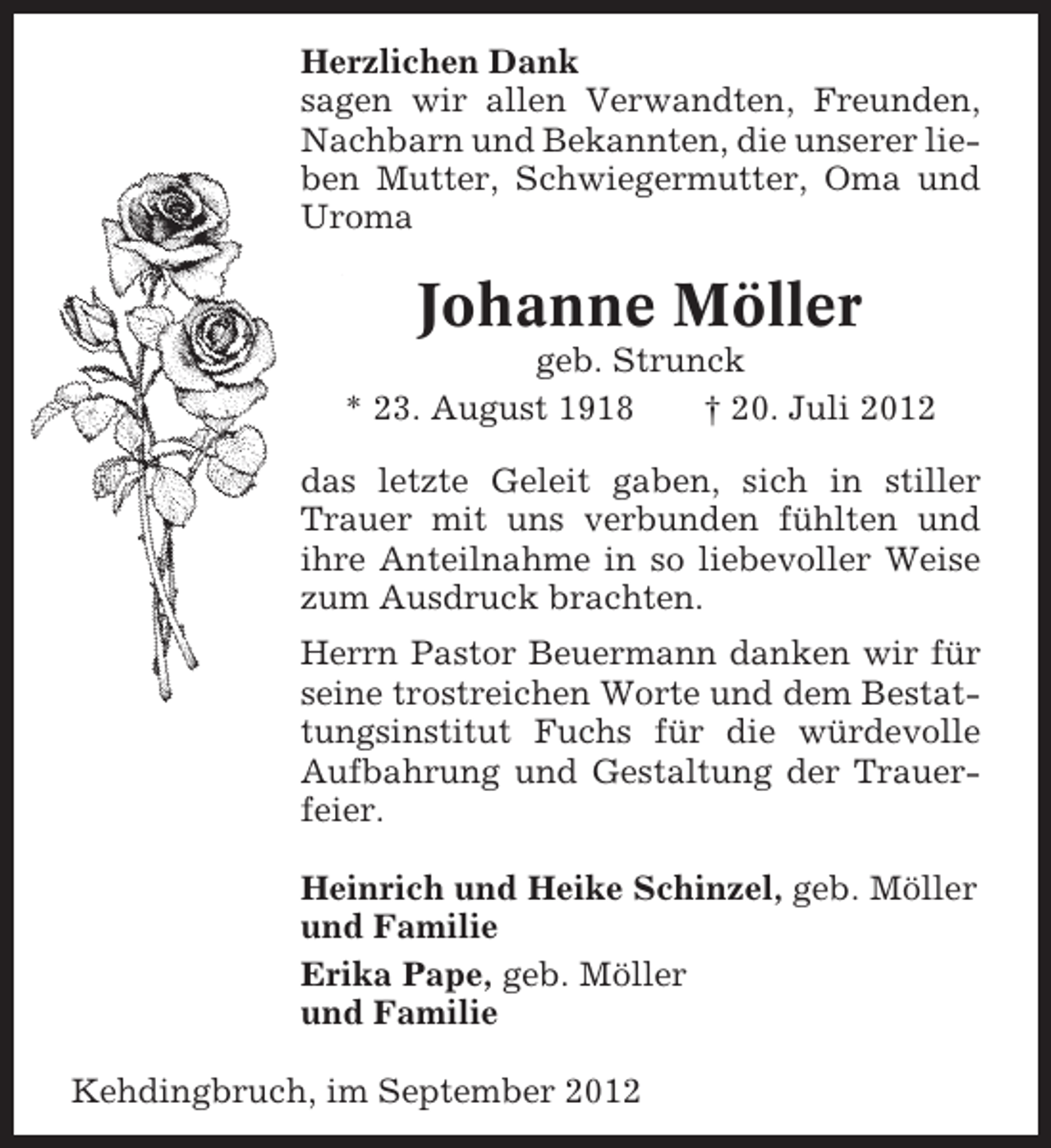 <p>Herzlichen Dank<br />sagen wir allen Verwandten, Freunden,<br />Nachbarn und Bekannten, die unserer lieben Mutter, Schwiegermutter, Oma und<br />Uroma</p><p>Johanne Möller<br />geb. Strunck<br />* 23. August 1918<br />† 20. Juli 2012<br />das letzte Geleit gaben, sich in stiller<br />Trauer mit uns verbunden fühlten und<br />ihre Anteilnahme in so liebevoller Weise<br />zum Ausdruck brachten.<br />Herrn Pastor Beuermann danken wir für<br />seine trostreichen Worte und dem Bestattungsinstitut Fuchs für die würdevolle<br />Aufbahrung und Gestaltung der Trauerfeier.<br />Heinrich und Heike Schinzel, geb. Möller<br />und Familie<br />Erika Pape, geb. Möller<br />und Familie<br />Kehdingbruch, im September 2012</p>