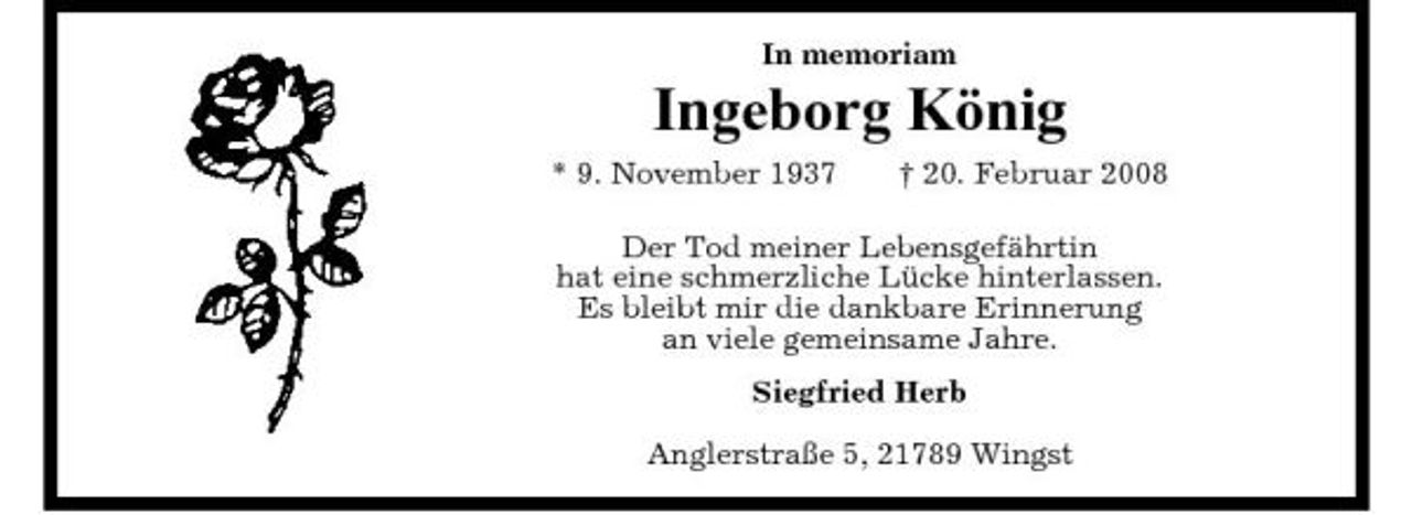 <p>In memoriam</p><p>Ingeborg König<br />* 9. November 1937 † 20. Februar 2008 Der Tod meiner Lebensgefährtin hat eine schmerzliche Lücke hinterlassen. Es bleibt mir die dankbare Erinnerung an viele gemeinsame Jahre. Siegfried Herb Anglerstraße 5, 21789 Wingst</p>